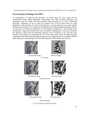 International Journal of Computer Science, Engineering and Applications (IJCSEA) Vol.2, No.4, August 2012
66
II. Extraction Technique for DWT
In contemplation of achieving this procedure, we should have the cover image and the
watermarked image readily applicable. Consequently, the DWT decoding technique will
decompose those two images into four frequency bands through the 1st pass as described
previously. Afterward, we are to select for instance one of those bands where the large
frequencies reside through one of the levels (passes) in the decomposed cover image and the
decomposed watermark. Let’s suppose the selected band from both decomposed images is (HH1),
we have then to compare the difference of the frequency coefficients in those bands of the
decomposed images and examine their cross correlation. Subsequently, if the cross correlation
has detected a peak, then the watermark signature will be extracted; if not, then the same
operation will continue on comparing the rest of the other bands consist the high frequency
components from both of the decomposed images and investigate their cross correlation until the
peak is detected; correspondingly, the watermark signature will be latterly recovered.[4]
Watermarked Image Retrieved Image
(No Attack)
Watermarked Image Retrieved Image
(Gaussian Noise)
Watermarked Image Retrieved Image
(Salt and Pepper)
Fig. IV Extraction Technique for DWT
 