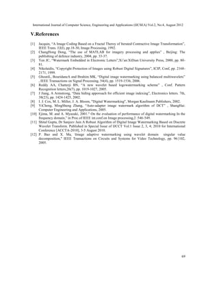 International Journal of Computer Science, Engineering and Applications (IJCSEA) Vol.2, No.4, August 2012
69
V.References
[1] Jacquin, “A Image Coding Based on a Fractal Theroy of Iterated Contractive Image Transformation”,
IEEE Trans. J,I(I), pp.18-30, Image Processing, 1992.
[2] ChangHong Dong, “The use of MATLAB for imagery processing and applies” , Beijing: The
publishing of defence industry, 2004, pp. 33-37.
[3] Yen JC, “Watermark Embedded in Electronic Letters”,Xi’an:XiDian University Press, 2000, pp. 80-
81.
[4] Nikolaidis, “Copyright Protection of Images using Robust Digital Signatures”, ICIP, Conf, pp. 2168-
2171, 1999.
[5] GhoutiL, BouridaneA and Ibrahim MK, “Digital image watermarking using balanced multiwavelets”
, IEEE Transactions on Signal Processing, 54(4), pp. 1519-1536, 2006.
[6] Reddy AA, Chatterji BN, “A new wavelet based logowatermarking scheme” , Conf. Pattern
Recognition letters,26(7), pp. 1019-1027, 2005.
[7] J Jiang, A Armstrong, “Data hiding apporoach for efficient image indexing”, Electronics letters. 7th,
38(23), pp. 1424-1425, 2002.
[8] I. J. Cox, M. L. Miller, J. A. Bloom, "Digital Watermarking", Morgan Kaufmann Publishers, 2002.
[9] YiCheng, MingSheng Zhang, “Auto-adapter image watermark algorithm of DCT” , ShangHai:
Computer Engineering and Applications, 2005.
[10] Ejima, M. and A. Myazaki, 2001." On the evaluation of performance of digital watermarking In the
frequency domain,” in Proc.of IEEE int.conf.on Image processing,2 :546-549.
[11] Shital Gupta, Dr Sanjeev Jain A Robust Algorithm of Digital Image Watermarking Based on Discrete
Wavelet Transform. Published in Special Issue of IJCCT Vol.1 Issue 2, 3, 4; 2010 for International
Conference [ACCTA-2010], 3-5 August 2010.
[12] P. Bao and X. Ma, Image adaptive watermarking using wavelet domain singular value
decomposition," IEEE Transactions on Circuits and Systems for Video Technology, pp. 96{102,
2005.
 