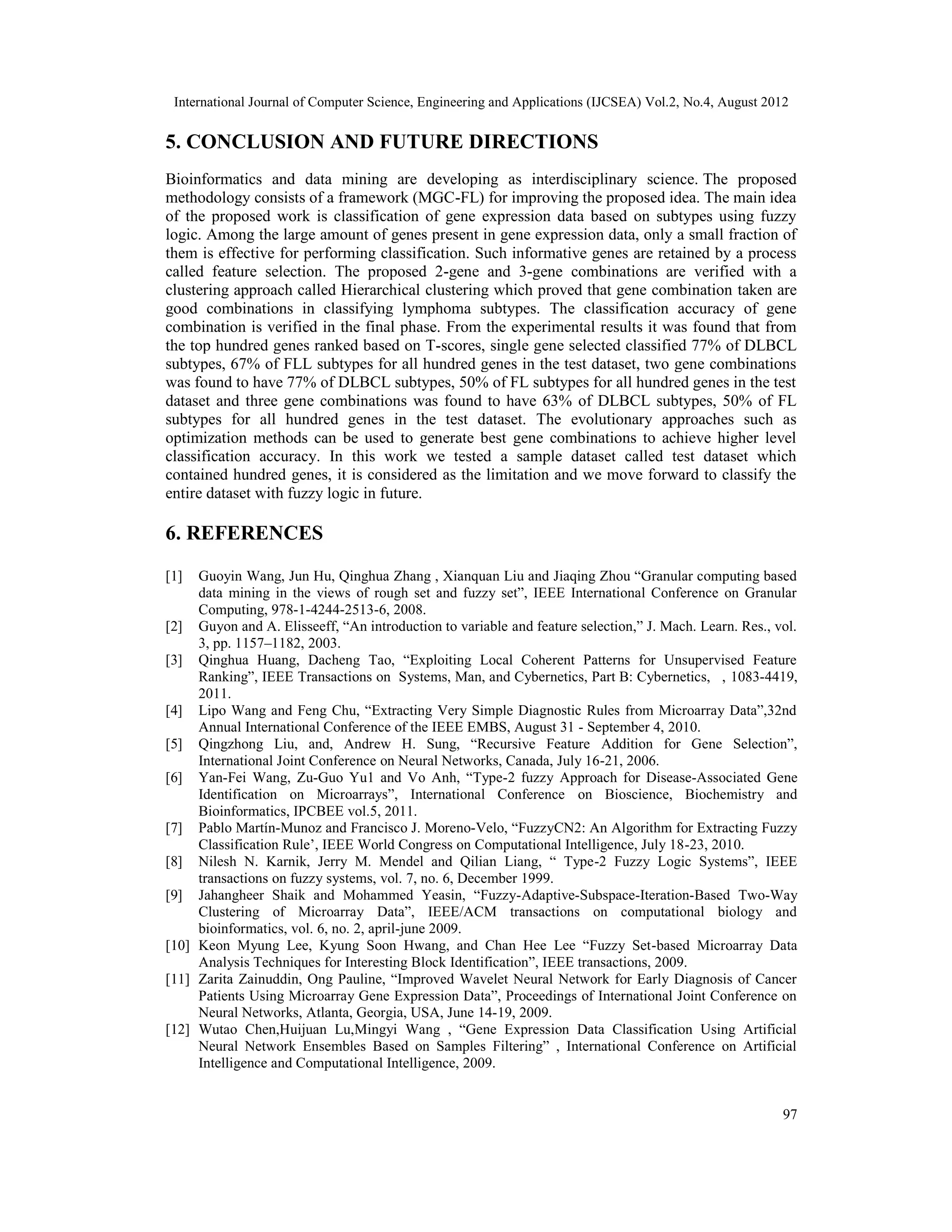 International Journal of Computer Science, Engineering and Applications (IJCSEA) Vol.2, No.4, August 2012 97 5. CONCLUSION AND FUTURE DIRECTIONS Bioinformatics and data mining are developing as interdisciplinary science. The proposed methodology consists of a framework (MGC-FL) for improving the proposed idea. The main idea of the proposed work is classification of gene expression data based on subtypes using fuzzy logic. Among the large amount of genes present in gene expression data, only a small fraction of them is effective for performing classification. Such informative genes are retained by a process called feature selection. The proposed 2-gene and 3-gene combinations are verified with a clustering approach called Hierarchical clustering which proved that gene combination taken are good combinations in classifying lymphoma subtypes. The classification accuracy of gene combination is verified in the final phase. From the experimental results it was found that from the top hundred genes ranked based on T-scores, single gene selected classified 77% of DLBCL subtypes, 67% of FLL subtypes for all hundred genes in the test dataset, two gene combinations was found to have 77% of DLBCL subtypes, 50% of FL subtypes for all hundred genes in the test dataset and three gene combinations was found to have 63% of DLBCL subtypes, 50% of FL subtypes for all hundred genes in the test dataset. The evolutionary approaches such as optimization methods can be used to generate best gene combinations to achieve higher level classification accuracy. In this work we tested a sample dataset called test dataset which contained hundred genes, it is considered as the limitation and we move forward to classify the entire dataset with fuzzy logic in future. 6. REFERENCES [1] Guoyin Wang, Jun Hu, Qinghua Zhang , Xianquan Liu and Jiaqing Zhou “Granular computing based data mining in the views of rough set and fuzzy set”, IEEE International Conference on Granular Computing, 978-1-4244-2513-6, 2008. [2] Guyon and A. Elisseeff, “An introduction to variable and feature selection,” J. Mach. Learn. Res., vol. 3, pp. 1157–1182, 2003. [3] Qinghua Huang, Dacheng Tao, “Exploiting Local Coherent Patterns for Unsupervised Feature Ranking”, IEEE Transactions on Systems, Man, and Cybernetics, Part B: Cybernetics, , 1083-4419, 2011. [4] Lipo Wang and Feng Chu, “Extracting Very Simple Diagnostic Rules from Microarray Data”,32nd Annual International Conference of the IEEE EMBS, August 31 - September 4, 2010. [5] Qingzhong Liu, and, Andrew H. Sung, “Recursive Feature Addition for Gene Selection”, International Joint Conference on Neural Networks, Canada, July 16-21, 2006. [6] Yan-Fei Wang, Zu-Guo Yu1 and Vo Anh, “Type-2 fuzzy Approach for Disease-Associated Gene Identification on Microarrays”, International Conference on Bioscience, Biochemistry and Bioinformatics, IPCBEE vol.5, 2011. [7] Pablo Martín-Munoz and Francisco J. Moreno-Velo, “FuzzyCN2: An Algorithm for Extracting Fuzzy Classification Rule’, IEEE World Congress on Computational Intelligence, July 18-23, 2010. [8] Nilesh N. Karnik, Jerry M. Mendel and Qilian Liang, “ Type-2 Fuzzy Logic Systems”, IEEE transactions on fuzzy systems, vol. 7, no. 6, December 1999. [9] Jahangheer Shaik and Mohammed Yeasin, “Fuzzy-Adaptive-Subspace-Iteration-Based Two-Way Clustering of Microarray Data”, IEEE/ACM transactions on computational biology and bioinformatics, vol. 6, no. 2, april-june 2009. [10] Keon Myung Lee, Kyung Soon Hwang, and Chan Hee Lee “Fuzzy Set-based Microarray Data Analysis Techniques for Interesting Block Identification”, IEEE transactions, 2009. [11] Zarita Zainuddin, Ong Pauline, “Improved Wavelet Neural Network for Early Diagnosis of Cancer Patients Using Microarray Gene Expression Data”, Proceedings of International Joint Conference on Neural Networks, Atlanta, Georgia, USA, June 14-19, 2009. [12] Wutao Chen,Huijuan Lu,Mingyi Wang , “Gene Expression Data Classification Using Artificial Neural Network Ensembles Based on Samples Filtering” , International Conference on Artificial Intelligence and Computational Intelligence, 2009. 