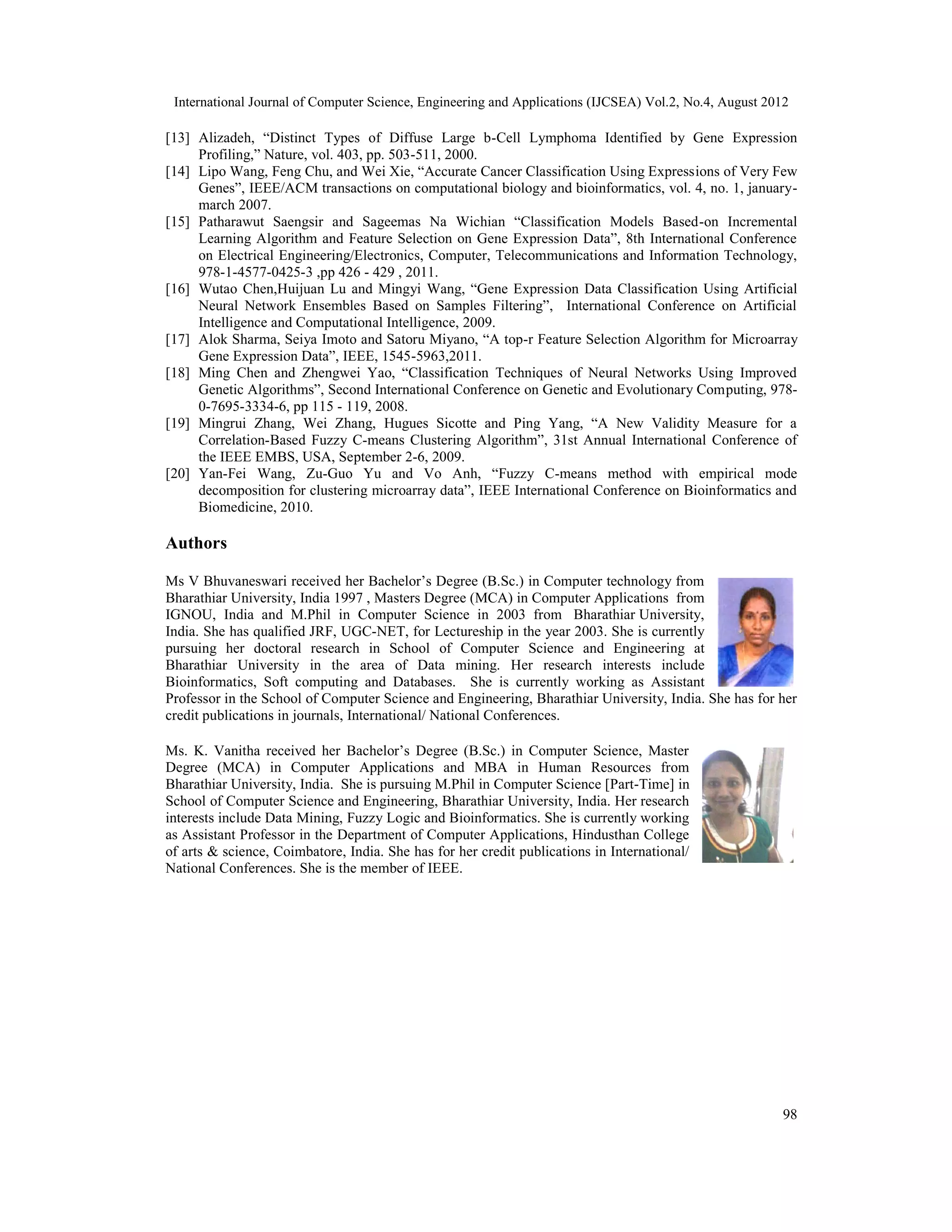International Journal of Computer Science, Engineering and Applications (IJCSEA) Vol.2, No.4, August 2012 98 [13] Alizadeh, “Distinct Types of Diffuse Large b-Cell Lymphoma Identified by Gene Expression Profiling,” Nature, vol. 403, pp. 503-511, 2000. [14] Lipo Wang, Feng Chu, and Wei Xie, “Accurate Cancer Classification Using Expressions of Very Few Genes”, IEEE/ACM transactions on computational biology and bioinformatics, vol. 4, no. 1, january- march 2007. [15] Patharawut Saengsir and Sageemas Na Wichian “Classification Models Based-on Incremental Learning Algorithm and Feature Selection on Gene Expression Data”, 8th International Conference on Electrical Engineering/Electronics, Computer, Telecommunications and Information Technology, 978-1-4577-0425-3 ,pp 426 - 429 , 2011. [16] Wutao Chen,Huijuan Lu and Mingyi Wang, “Gene Expression Data Classification Using Artificial Neural Network Ensembles Based on Samples Filtering”, International Conference on Artificial Intelligence and Computational Intelligence, 2009. [17] Alok Sharma, Seiya Imoto and Satoru Miyano, “A top-r Feature Selection Algorithm for Microarray Gene Expression Data”, IEEE, 1545-5963,2011. [18] Ming Chen and Zhengwei Yao, “Classification Techniques of Neural Networks Using Improved Genetic Algorithms”, Second International Conference on Genetic and Evolutionary Computing, 978- 0-7695-3334-6, pp 115 - 119, 2008. [19] Mingrui Zhang, Wei Zhang, Hugues Sicotte and Ping Yang, “A New Validity Measure for a Correlation-Based Fuzzy C-means Clustering Algorithm”, 31st Annual International Conference of the IEEE EMBS, USA, September 2-6, 2009. [20] Yan-Fei Wang, Zu-Guo Yu and Vo Anh, “Fuzzy C-means method with empirical mode decomposition for clustering microarray data”, IEEE International Conference on Bioinformatics and Biomedicine, 2010. Authors Ms V Bhuvaneswari received her Bachelor’s Degree (B.Sc.) in Computer technology from Bharathiar University, India 1997 , Masters Degree (MCA) in Computer Applications from IGNOU, India and M.Phil in Computer Science in 2003 from Bharathiar University, India. She has qualified JRF, UGC-NET, for Lectureship in the year 2003. She is currently pursuing her doctoral research in School of Computer Science and Engineering at Bharathiar University in the area of Data mining. Her research interests include Bioinformatics, Soft computing and Databases. She is currently working as Assistant Professor in the School of Computer Science and Engineering, Bharathiar University, India. She has for her credit publications in journals, International/ National Conferences. Ms. K. Vanitha received her Bachelor’s Degree (B.Sc.) in Computer Science, Master Degree (MCA) in Computer Applications and MBA in Human Resources from Bharathiar University, India. She is pursuing M.Phil in Computer Science [Part-Time] in School of Computer Science and Engineering, Bharathiar University, India. Her research interests include Data Mining, Fuzzy Logic and Bioinformatics. She is currently working as Assistant Professor in the Department of Computer Applications, Hindusthan College of arts & science, Coimbatore, India. She has for her credit publications in International/ National Conferences. She is the member of IEEE. 