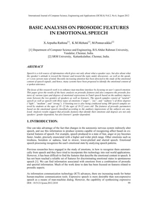 International Journal of Computer Science, Engineering and Applications (IJCSEA) Vol.2, No.4, August 2012
DOI : 10.5121/ijcsea.2012.2410 99
BASIC ANALYSIS ON PROSODIC FEATURES
IN EMOTIONAL SPEECH
X.Arputha Rathina[1]
, K.M.Mehata[1]
, M.Ponnavaikko[2]
[1] Department of Computer Science and Engineering, B.S.Abdur Rahman University,
Vandalur, Chennai, India.
[2] SRM University, Kattankulathur, Chennai, India.
ABSTRACT
Speech is a rich source of information which gives not only about what a speaker says, but also about what
the speaker’s attitude is toward the listener and toward the topic under discussion—as well as the speak-
er’s own current state of mind. Recently increasing attention has been directed to the study of the emotional
content of speech signals, and hence, many systems have been proposed to identify the emotional content of
a spoken utterance.
The focus of this research work is to enhance man machine interface by focusing on user’s speech emotion.
This paper gives the results of the basic analysis on prosodic features and also compares the prosodic fea-
tures of, various types and degrees of emotional expressions in Tamil speech based on the auditory impres-
sions between the two genders of speakers as well as listeners. The speech samples consist of “neutral”
speech as well as speech with three types of emotions (“anger”, “joy”, and “sadness”) of three degrees
(“light”, “medium”, and “strong”). A listening test is also being conducted using 300 speech samples ut-
tered by students at the ages of 19 -22 the ages of 19-22 years old. The features of prosodic parameters
based on the emotional speech classified according to the auditory impressions of the subjects are ana-
lyzed. Analysis results suggest that prosodic features that identify their emotions and degrees are not only
speakers’ gender dependent, but also listeners’ gender dependent.
1. INTRODUCTION:
One can take advantage of the fact that changes in the autonomic nervous system indirectly alter
speech, and use this information to produce systems capable of recognizing affect based on ex-
tracted features of speech. For example, speech produced in a state of fear, anger or joy becomes
faster, louder, precisely enunciated with a higher and wider pitch range. Other emotions such as
tiredness, boredom or sadness, lead to slower, lower-pitched and slurred speech. Emotional
speech processing recognizes the user's emotional state by analyzing speech patterns.
Previous researches have engaged in the study of emotions, in how to recognize them automati-
cally from speech and they have tried to incorporate this technology into real world applications.
However, it has been difficult to find the features that describe the emotional content in speech. It
has not been reached a reliable set of features for discriminating emotional states in spontaneous
speech [1]. We can find information associated with emotions from a combination of prosodic
and spectral information. Much of the work done to date has been focused on features related to
prosodic aspects.
As information communication technology (ICT) advances, there are increasing needs for better
human-machine communication tools. Expressive speech is more desirable than non-expressive
speech as a means of man-machine dialog. However, the capability of synthesizing expressive
 