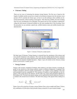 International Journal of Computer Science, Engineering and Applications (IJCSEA) Vol.2, No.4, August 2012
103
• Utterance Timing
There are two ways of extracting the utterance timing features. The first one is based on the
length of syllables and the second one is based on the duration of pauses into the utterance voice
periods. [10] To calculate the former type, we have to use the technique where syllables are de-
tected automatically without needing a transcription. After detecting syllables, the total sounding
time for every recording has to be calculated. The speech rate for every recording is obtained di-
viding the total amount of detected syllables by the total sounding time of the recording. From
this procedure we can calculate: speech rate, syllable duration mean and syllable duration stan-
dard deviation.
Figure 3 : Utterance Timing for a sample speech.
The latter type of Utterance Timing features is extracted from the calculation of the silences and
voice period’s durations in the utterance. This work uses this method and the features extracted
are: pause to speech ratio, pause duration mean, pause duration standard deviation, voice duration
mean and voice duration standard deviation. Figure 3 gives the details of the Utterance timing
features extracted for a sample speech.
• Energy Contour
Energy is the acoustic correlated of loudness; their relation is not linear, because it strongly de-
pends on the sensitivity of the human auditory system to different frequencies. Coupling of the
loudness perception with the acoustic measurement is as complex as the coupling of the tone
pitch perception and the computable F0. The sensation of loudness is both dependent on the fre-
quency of the sound and on the duration, and the other way round, pitch perception depends on
the loudness [10]. The short time speech energy can be exploited for emotion detection, because it
is related to the arousal level of emotion. The short time energy of the speech frame ending at m
is
Figure 4 gives the extraction of energy contour features from a given sample and Figure 5 shows
the combination of all the above three prosodic feature extraction of a given speech sample.
 