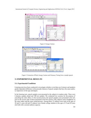 International Journal of Computer Science, Engineering and Applications (IJCSEA) Vol.2, No.4, August 2012
104
Figure 4: Energy Contour.
Figure 5: Extraction of Pitch, Energy Contour and Utterance Timing from a sample speech.
3. EXPERIMENTAL RESULTS
3.1. Experimental Conditions
Listening tests have been conducted to investigate whether or not there are Listeners and speakers
gender dependent difference in the prosodic features of speech samples that have the same audito-
ry impression on the type and degree.
In the listening tests, speech samples were presented to the subjects in random order. There were
6 dummy samples ahead and 100 test samples. We conducted two sessions for the purpose of
cancelling the order effect. I n the second session, the speech samples were presented to the sub-
jects in the reverse oder of those presented in the first session. Fifty subjects used a headphone of
the same maker and the same sound pressure. Among them, 25 subjects were male at the ages of
20 and 21 years old and 25 subjects were female college students at the ages of 19 and 20 years
old, both with a normal auditory capacity.
 
