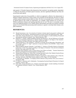 International Journal of Computer Science, Engineering and Applications (IJCSEA) Vol.2, No.4, August 2012
107
male speech. 2. Prosodic features that characterize their emotions’ are speaker gender- dependent.
3. Pitch for all emotion of female speech increases, and also significant difference has been ob-
served from male speech.
Experimental results show the possibility in which our approach is effective for enhancement in
Human Computer Interactions. Future works of our research are the following. We have to collect
synthetic speech and put emotion labels on them. We have to reconsider how to estimate emotion
in speech based on the results of experiments. For example, which features do we focus on?
Which combination features and learning algorithms do we use? We have to reconsider evalua-
tion of our approach and do it, too. People express and estimate more than one emotion in human
speech. So we should think processing multi emotions in speech to develop better human com-
puter interaction.
REFERENCES:
[1] Masaki Kuremastsu et eal, “An extraction of emotion in human speech using speech synthesize and
classifiers foe each emotion”, International journal of circuits systems and signal processing”, 2008.
[2] Jordi Adell, Antonio Bonafonte et al, “Analysis of prosodic features: to-wards modeling of emotional
and pragmatic attributes of speech”, Proc. Natural lang proc, 2005.
[3] Hashizawa, Y.Takeda, S.Muhd Dzulkhifee Hamzah and Ohyama.G, “On the Differences in Prosodic
Features of Emotional Expressions in Japanese Speech according to the Degree of the Emotion”,
Proc.2nd Int.Conf.Speech Prosody, Nara, Japan, pp.655-658, 2004.
[4] Takeda.S,Ohyama G, and Tochitani.A, “Diversity of Prosody and its Quan-tative Description” and
and example: analysis of “anger” expression in Jap-anese Speech, Proc.ICSP2001, Taejon, Korea,
pp.423-428, 2001.
[5] Mudh Dzulkhifee Hamzah, Muraoka T, and Ohashi T, “Analysis of Prosodic features of Emotional
Expressions in Noh Farce speech according to the Degree of Emotions”, Proc.2nd Int.Conf.Speech
Prosody, Nara, Japan, pp651-654, 2004.
[6] Humberto Perez Espinosa, Carlos A. Reyes Garcıa, Luis Villase nor Pineda, “Features Selection for
Primitives Estimation On Emotional Speech”, ICASSP, 2010.
[7] Shiqing Zhang, Bicheng Lei, Aihua Chen, Caiming Chen and Yuefen Chen,”Spoken Emotion Recog-
nition Using Local Fisher Discriminant Anal-ysis,” ICSP, 2010.
[8] Jackson Liscombe, “Detecting Emotions in Speech: Experiments in three domains”, Proc. Of the Hu-
man lang. tech conf. of the North America chap-ter of ACL, Pages: 251-234, June2006.
[9] P. Dumouchel N. Boufaden, “Leveraging emotion detection using emotions form yes-no answers,”
Interspeech, 2008.
[10] D. Galanis, V. Darsinos and G. Kokkinakis, “Investigating Emotional Speech Parameters for Speech
Synthesis”, ICECS, 1996.
[11] Jordi Adell, Antonio Bonafonte et al, “Analysis of prosodic features: towards modeling of emotional
and pragmatic attributes of speech”, Proc. Natural lang proc, 2005.
[1]
 