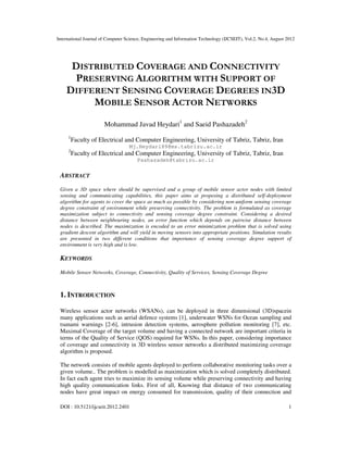 International Journal of Computer Science, Engineering and Information Technology (IJCSEIT), Vol.2, No.4, August 2012
DOI : 10.5121/ijcseit.2012.2401 1
DISTRIBUTED COVERAGE AND CONNECTIVITY
PRESERVING ALGORITHM WITH SUPPORT OF
DIFFERENT SENSING COVERAGE DEGREES IN3D
MOBILE SENSOR ACTOR NETWORKS
Mohammad Javad Heydari1
and Saeid Pashazadeh2
1
Faculty of Electrical and Computer Engineering, University of Tabriz, Tabriz, Iran
Mj.Heydari89@ms.tabrizu.ac.ir
2
Faculty of Electrical and Computer Engineering, University of Tabriz, Tabriz, Iran
Pashazadeh@tabrizu.ac.ir
ABSTRACT
Given a 3D space where should be supervised and a group of mobile sensor actor nodes with limited
sensing and communicating capabilities, this paper aims at proposing a distributed self-deployment
algorithm for agents to cover the space as much as possible by considering non-uniform sensing coverage
degree constraint of environment while preserving connectivity. The problem is formulated as coverage
maximization subject to connectivity and sensing coverage degree constraint. Considering a desired
distance between neighbouring nodes, an error function which depends on pairwise distance between
nodes is described. The maximization is encoded to an error minimization problem that is solved using
gradient descent algorithm and will yield in moving sensors into appropriate positions. Simulation results
are presented in two different conditions that importance of sensing coverage degree support of
environment is very high and is low.
KEYWORDS
Mobile Sensor Networks, Coverage, Connectivity, Quality of Services, Sensing Coverage Degree
1. INTRODUCTION
Wireless sensor actor networks (WSANs), can be deployed in three dimensional (3D)spacein
many applications such as aerial defence systems [1], underwater WSNs for Ocean sampling and
tsunami warnings [2-6], intrusion detection systems, aerosphere pollution monitoring [7], etc.
Maximal Coverage of the target volume and having a connected network are important criteria in
terms of the Quality of Service (QOS) required for WSNs. In this paper, considering importance
of coverage and connectivity in 3D wireless sensor networks a distributed maximizing coverage
algorithm is proposed.
The network consists of mobile agents deployed to perform collaborative monitoring tasks over a
given volume.. The problem is modelled as maximization which is solved completely distributed.
In fact each agent tries to maximize its sensing volume while preserving connectivity and having
high quality communication links. First of all, Knowing that distance of two communicating
nodes have great impact on energy consumed for transmission, quality of their connection and
 