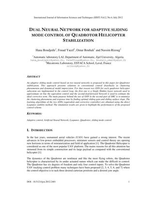 International Journal of Information Sciences and Techniques (IJIST) Vol.2, No.4, July 2012
DOI : 10.5121/ijist.2012.2401 1
DUAL NEURAL NETWORK FOR ADAPTIVE SLIDING
MODE CONTROL OF QUADROTOR HELICOPTER
STABILIZATION
Hana Boudjedir1
, Fouad Yacef1
, Omar Bouhali1
and Nassim Rizoug2
1
Automatic laboratory LAJ, Department of Automatic, Jijel University, Algeria.
hana_boudjedir@yahoo.fr, Yaceffouad@yahoo.fr, bouhali_omar@yahoo.fr
2
Mecatronic Laboratory, ESTACA School, Laval, France
nrizoug@yahoo.fr
ABSTRACT
An adaptive sliding mode control based on two neural networks is proposed in this paper for Quadrotor
stabilization. This approach presents solutions to conventional control drawbacks as chattering
phenomenon and dynamical model imprecision. For that reason two ANN for each quadrotor helicopter
subsystem are implemented in the control loop, the first one is a Single Hidden Layer network used to
approximate on line the equivalent control and the second feed-forward Network is used to estimate the
ideal corrective term. The main purpose behind the use of ANN in the second part of SMC is to minimize
the chattering phenomena and response time by finding optimal sliding gain and sliding surface slope. The
learning algorithms of the two ANNs (equivalent and corrective controller) are obtained using the direct
Lyapunov stability method. The simulation results are given to highlight the performances of the proposed
control scheme.
KEYWORDS:
Adaptive control, Artificial Neural Network, Lyapunov, Quadrotor, sliding mode control
I. INTRODUCTION
In the last years, unmanned aerial vehicles (UAV) have gained a strong interest. The recent
advances in low-power embedded processors, miniature sensors and control theory are opening
new horizons in terms of miniaturization and field of application [1]. The Quadrotor Helicopter is
considered as one of the most popular UAV platform. The mains reasons for all this attention has
stemmed from its simple construction and its large payload as compared with the conventional
helicopter [1].
The dynamics of the Quadrotor are nonlinear and like the most flying robots, the Quadrotor
helicopter is characterized by its under actuated nature which can make the difficult to control.
The Quadrotor has six degrees of freedom and only four control inputs. To solve the Quadrotor
UAV tracking control problem many techniques have been proposed [2, 3, 4, 5, 6, and 7] where
the control objective is to tack three desired cartesian positions and a desired yaw angle.
 