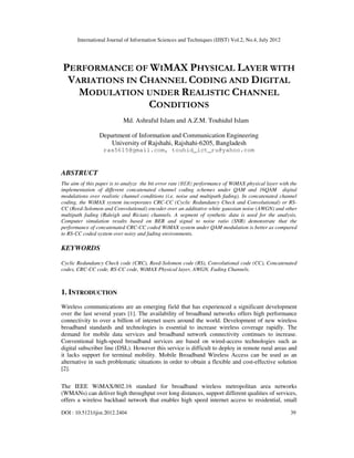 International Journal of Information Sciences and Techniques (IJIST) Vol.2, No.4, July 2012
DOI : 10.5121/ijist.2012.2404 39
PERFORMANCE OF WIMAX PHYSICAL LAYER WITH
VARIATIONS IN CHANNEL CODING AND DIGITAL
MODULATION UNDER REALISTIC CHANNEL
CONDITIONS
Md. Ashraful Islam and A.Z.M. Touhidul Islam
Department of Information and Communication Engineering
University of Rajshahi, Rajshahi-6205, Bangladesh
ras5615@gmail.com, touhid_ict_ru@yahoo.com
ABSTRUCT
The aim of this paper is to analyze the bit error rate (BER) performance of WiMAX physical layer with the
implementation of different concatenated channel coding schemes under QAM and 16QAM digital
modulations over realistic channel conditions (i.e. noise and multipath fading). In concatenated channel
coding, the WiMAX system incorporates CRC-CC (Cyclic Redundancy Check and Convolutional) or RS-
CC (Reed-Solomon and Convolutional) encoder over an additative white gaussian noise (AWGN) and other
multipath fading (Raleigh and Rician) channels. A segment of synthetic data is used for the analysis.
Computer simulation results based on BER and signal to noise ratio (SNR) demonstrate that the
performance of concatenated CRC-CC coded WiMAX system under QAM modulation is better as compared
to RS-CC coded system over noisy and fading environments.
KEYWORDS
Cyclic Redundancy Check code (CRC), Reed-Solomon code (RS), Convolutional code (CC), Concatenated
codes, CRC-CC code, RS-CC code, WiMAX Physical layer, AWGN, Fading Channels.
1. INTRODUCTION
Wireless communications are an emerging field that has experienced a significant development
over the last several years [1]. The availability of broadband networks offers high performance
connectivity to over a billion of internet users around the world. Development of new wireless
broadband standards and technologies is essential to increase wireless coverage rapidly. The
demand for mobile data services and broadband network connectivity continues to increase.
Conventional high-speed broadband services are based on wired-access technologies such as
digital subscriber line (DSL). However this service is difficult to deploy in remote rural areas and
it lacks support for terminal mobility. Mobile Broadband Wireless Access can be used as an
alternative in such problematic situations in order to obtain a flexible and cost-effective solution
[2].
The IEEE WiMAX/802.16 standard for broadband wireless metropolitan area networks
(WMANs) can deliver high throughput over long distances, support different qualities of services,
offers a wireless backhaul network that enables high speed internet access to residential, small
 