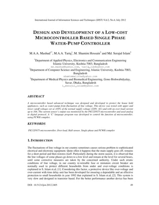 International Journal of Information Sciences and Techniques (IJIST) Vol.2, No.4, July 2012
DOI : 10.5121/ijist.2012.2405 49
DESIGN AND DEVELOPMENT OF A LOW-COST
MICROCONTROLLER BASED SINGLE PHASE
WATER-PUMP CONTROLLER
M.A.A. Mashud1*
, M.A.A. Tariq1
, M. Shamim Hossain2
and Md. Serajul Islam3
1
Department of Applied Physics, Electronics and Communication Engineering
Islamic University, Kushtia-7003, Bangladesh
ms.mashud@yahoo.com, tariq_iuk@yahoo.com
2
Department of Computer Science and Engineering, Islamic University, Kushtia-7003,
Bangladesh
shamimmalitha@yahoo.com
3
Department of Medical Physics and Biomedical Engineering, Gono Bishwabidyalay,
Savar, Dhaka, Bangladesh
i_serajul_islam@yahoo.com
ABSTRACT
A microcontroller based advanced technique was designed and developed to protect the house hold
appliances, such as water-pump from fluctuation of line voltage. This device was tested with upper and
lower cutoff voltages set at ±10% of the normal supply voltage (220V, AC) and with an over-load current
up to 10A. The current sensor’s output was monitored by the PIC12F675 microcontroller and used analog
to digital protocol. A ‘C’ language program was developed to control the function of microcontroller,
using PCWH compiler.
KEYWORDS
PIC12F675 microcontroller, Over-load, Hall-sensor, Single-phase and PCWH compiler
1. INTRODUCTION
The fluctuations of line voltage in our country sometimes causes serious problem to sophisticated
electrical and electronic equipment. Quite often it happens that the main supply goes off, remains
for a short period and then restores itself. Particularly during the storm season, it is observed that
the line voltages of some phases go down to a low level and remain at the level for several hours,
until some corrective measures are taken by the concerned authority. Under such erratic
conditions of line voltage, in our country re-wireable fuse or miniature circuit breaker are
normally used to protect different households from under and over-voltage conditions is
explained in S. Islam et.al, [1]. Considering this factor, a protective device like over-voltage and
over-current with time delay unit has been developed for ensuring a dependable and an effective
protection to small households in year 1992 that explained in S. Islam et.al, [2]. This system is
very slow and designed in transistor based. For the better performance another device has been
 