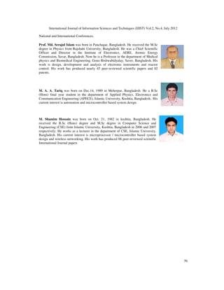 International Journal of Information Sciences and Techniques (IJIST) Vol.2, No.4, July 2012
56
National and International Conferences.
Prof. Md. Serajul Islam was born in Panchagar, Bangladesh. He received the M.Sc
degree in Physics from Rajshahi University, Bangladesh. He was a Chief Scientific
Officer and Director in the Institute of Electronics, AERE, Atomic Energy
Commission, Savar, Bangladesh. Now he is a Professor in the department of Medical
physics and Biomedical Engineering, Gono Bishwabidyalay, Saver, Bangladesh. His
work is design, development and analysis of electronic instruments and reactor
control. His work has produced nearly 45 peer-reviewed scientific papers and 02
patents.
M. A. A. Tariq was born on Dec.14, 1989 in Meherpur, Bangladesh. He a B.Sc
(Hons) final year student in the department of Applied Physics, Electronics and
Communication Engineering (APECE), Islamic University, Kushtia, Bangladesh.. His
current interest is automation and microcontroller based system design.
M. Shamim Hossain was born on Oct. 21, 1982 in kushtia, Bangladesh. He
received the B.Sc (Hons) degree and M.Sc degree in Computer Science and
Engineering (CSE) from Islamic University, Kushtia, Bangladesh in 2006 and 2007
respectively. He works as a lecturer in the department of CSE, Islamic University,
Bangladesh. His current interest is microprocessor / microcontroller based system
design and wireless networking. His work has produced 06 peer-reviewed scientific
International Journal papers
 