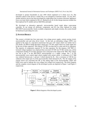 International Journal of Information Sciences and Techniques (IJIST) Vol.2, No.4, July 2012
50
developed to protect households in year 1994 which explained in S. Islam et.al, [3]. The
operation speed of this device is better but it was designed in transistor based. In year 2011,
another attractive device has been developed for single-phase line to protect electronic appliances
from over-load which explained in M.A.A. Mashud et.al, [4]. In this design transistor module has
been replaced by IC module and use Hall Effect principle.
We developed an alternative approach: microcontroller based single phase water-pump
controller. In our design all electronic components and ICs has been replaced by using
PIC12F675 microcontroller. Easily available components and simple circuitry, the system should
be beneficial in providing low-cost.
2. SYSTEM DESIGN
The system is divided into four main parts: low-voltage power supply, current sensing circuit,
microcontroller unit and relay driver circuit. In this unit, an alternating voltage (220V) was
applied at the input of a step-down transformer that gave 12V output which was further fed to
four diodes 1N 4001(A bridge Rectifier) which gave 12V DC output which was made ripple free
by the use of filter capacitors. This filtered 12V DC was then fed to a relay unit for its operation.
The majority of components required 5V for their operation. For this purpose, LM 7805 (3-
terminal voltage regulator) was employed that converted 12V DC into 5V DC. In this way, all the
components needing 5V for their operation were connected to the output of IC 7805. This voltage
was fed at pin 1 of the PIC12F675 microcontroller as a supply voltage. Pin 7 of the
microcontroller were control input which coupled with current sensor. A resistance of 4.7 KΩ
was soldered between pin 1 and pin 4 which denoted by R1. Also a resistance of 100 Ω was
soldered at the output (pin 5) of the microcontroller which denoted by R2. The AC output of the
current sensor was converted into DC as the analog input of the microcontroller. LED1 and
LED2 were used to indicate the over-voltage low-voltage level respectively. The block diagram
and the complete circuit diagram of the developed system are depicted in Figure 1 and Figure 2
respectively.
Figure 1: Block diagram of the developed system
 