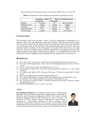 International Journal of Information Sciences and Techniques (IJIST) Vol.2, No.4, July 2012
55
Table 1. Comparisons of the developed system with the conventional system
Transistor Based
System [3]
IC Based
System [4]
Developed System
Module Transistor IC Microcontroller
Operation Type Analog Analog Digital
Accuracy ±0.5% ±0.2% ±0.05%
Operation Speed Slow Medium High
Circuit design Complex Simple Very Simple
5. CONCLUSION
The developed system was put under a series of tests for ascertaining its performance as a
protective device and very satisfactory results were obtained. When the load current exceeds
10A, the load was turned off. The upper and lower level responses of this device were also found
to be sufficiently quick, so that the safety of the equipment protection by the device under any
undesired transient condition of the main supply was ensured. This device had a very high
sensitivity. It was also simple in design, reliable in operation and cost competitive with any other
product available in the market. From the above analysis, it is concluded that this device can
easily protect electrical appliances against fluctuation of line voltages and over load current.
REFERENCES
[1] M. S. Islam and M. A. Zulquarnain, (1991), Journal of the Bangladesh Electronics Society, pp 31.
[2] M. S. Islam and M. Kamruzzaman, (1992), Journal of the Bangladesh Electronics Society, Vol.2,No.
1, pp 29.
[3] S. Islam, (1994) Nuclear Science and Applications, Vol. 3, No. 2.
[4] M.A.A. Mashud, E. Haque and S. Islam, (2011) Jahangirnagar Physics Studies, Vol. 17, pp 151 ISSN
1999-6632.
[5] V. K. Mehta and R. Mehta, (2007) Principles of Electronics, S. Chand & Company Ltd. New Delhi,
pp 438.
[6] http:/ww1.microchip.com/downloads/en/devicedoc/41190c.pdf, 2
[7] M. A. Mazidi, R.M. Kinlay & D. Causey, (2008) “PIC Microcontroller”, Prentice Hall Inc.,pp 24.
[8] J. B. Peatman, (1997) “Design with PIC microcontroller”, Prentice Hall Inc., pp 2
[9] B.L. Theraja and A.K Theraja, (2002) A Textbook of Electrical Technology, S. Chand & Company
Ltd. New Delhi, pp 2105.
[10] PCWH Compiler®IDE version 3.43, www.ccsinfo.com
Authors
Md. Abdullah-Al-Mashud (M. A. A. Mashud) was born on Nov.15, 1980 in kushtia,
Bangladesh. He received the B.Sc (Hons) degree and M.Sc degree in Applied Physics,
Electronics and Communication Engineering (APECE) from Islamic University,
Kushtia, Bangladesh in 2003 and 2004 respectively. He works as a lecturer in the
department of APECE, Islamic University, Bangladesh. His current interest is
microprocessor / microcontroller applications in control, automation, medical
instruments, environmental monitoring, low cost electronic systems, Medical Image:
Segmentation, Processing and assessment. His work has produced 08 peer-reviewed
scientific International and National Journal papers. He has published 04 papers in
 