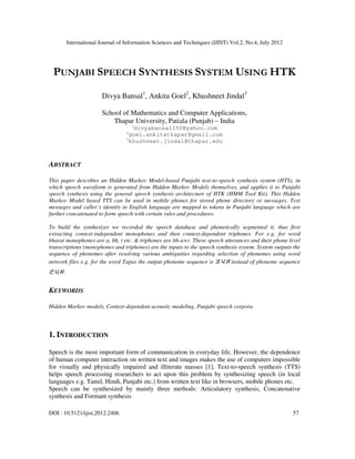 International Journal of Information Sciences and Techniques (IJIST) Vol.2, No.4, July 2012
DOI : 10.5121/ijist.2012.2406 57
PUNJABI SPEECH SYNTHESIS SYSTEM USING HTK
Divya Bansal1
, Ankita Goel2
, Khushneet Jindal3
School of Mathematics and Computer Applications,
Thapar University, Patiala (Punjab) – India
1
divyabansal150@yahoo.com
2
goel.ankitathapar@gmail.com
3
khushneet.jindal@thapar.edu
ABSTRACT
This paper describes an Hidden Markov Model-based Punjabi text-to-speech synthesis system (HTS), in
which speech waveform is generated from Hidden Markov Models themselves, and applies it to Punjabi
speech synthesis using the general speech synthesis architecture of HTK (HMM Tool Kit). This Hidden
Markov Model based TTS can be used in mobile phones for stored phone directory or messages. Text
messages and caller’s identity in English language are mapped to tokens in Punjabi language which are
further concatenated to form speech with certain rules and procedures.
To build the synthesizer we recorded the speech database and phonetically segmented it, thus first
extracting context-independent monophones and then context-dependent triphones. For e.g. for word
bharat monophones are a, bh, t etc. & triphones are bh-a+r. These speech utterances and their phone level
transcriptions (monophones and triphones) are the inputs to the speech synthesis system. System outputs the
sequence of phonemes after resolving various ambiguities regarding selection of phonemes using word
network files e.g. for the word Tapas the output phoneme sequence is ਤ,ਪ,ਸ instead of phoneme sequence
ਟ,ਪ,ਸ .
KEYWORDS
Hidden Markov models, Context-dependent acoustic modeling, Punjabi speech corpora.
1. INTRODUCTION
Speech is the most important form of communication in everyday life. However, the dependence
of human computer interaction on written text and images makes the use of computers impossible
for visually and physically impaired and illiterate masses [1]. Text-to-speech synthesis (TTS)
helps speech processing researchers to act upon this problem by synthesizing speech (in local
languages e.g. Tamil, Hindi, Punjabi etc.) from written text like in browsers, mobile phones etc.
Speech can be synthesized by mainly three methods: Articulatory synthesis, Concatenative
synthesis and Formant synthesis
 