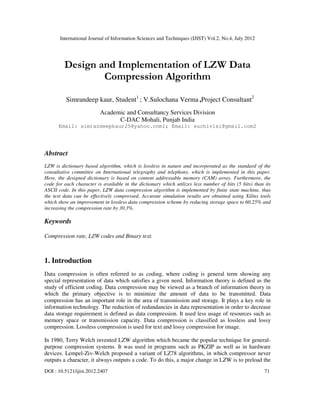 International Journal of Information Sciences and Techniques (IJIST) Vol.2, No.4, July 2012
DOI : 10.5121/ijist.2012.2407 71
Design and Implementation of LZW Data
Compression Algorithm
Simrandeep kaur, Student1
; V.Sulochana Verma ,Project Consultant2
Academic and Consultancy Services Division
C-DAC Mohali, Punjab India
Email: simrandeepkaur25@yahoo.com1; Email: suchivlsi@gmail.com2
Abstract
LZW is dictionary based algorithm, which is lossless in nature and incorporated as the standard of the
consultative committee on International telegraphy and telephony, which is implemented in this paper.
Here, the designed dictionary is based on content addressable memory (CAM) array. Furthermore, the
code for each character is available in the dictionary which utilizes less number of bits (5 bits) than its
ASCII code. In this paper, LZW data compression algorithm is implemented by finite state machine, thus
the text data can be effectively compressed. Accurate simulation results are obtained using Xilinx tools
which show an improvement in lossless data compression scheme by reducing storage space to 60.25% and
increasing the compression rate by 30.3%.
Keywords
Compression rate, LZW codes and Binary text.
1. Introduction
Data compression is often referred to as coding, where coding is general term showing any
special representation of data which satisfies a given need. Information theory is defined as the
study of efficient coding. Data compression may be viewed as a branch of information theory in
which the primary objective is to minimize the amount of data to be transmitted. Data
compression has an important role in the area of transmission and storage. It plays a key role in
information technology. The reduction of redundancies in data representation in order to decrease
data storage requirement is defined as data compression. It used less usage of resources such as
memory space or transmission capacity. Data compression is classified as lossless and lossy
compression. Lossless compression is used for text and lossy compression for image.
In 1980, Terry Welch invented LZW algorithm which became the popular technique for general-
purpose compression systems. It was used in programs such as PKZIP as well as in hardware
devices. Lempel-Ziv-Welch proposed a variant of LZ78 algorithms, in which compressor never
outputs a character, it always outputs a code. To do this, a major change in LZW is to preload the
 