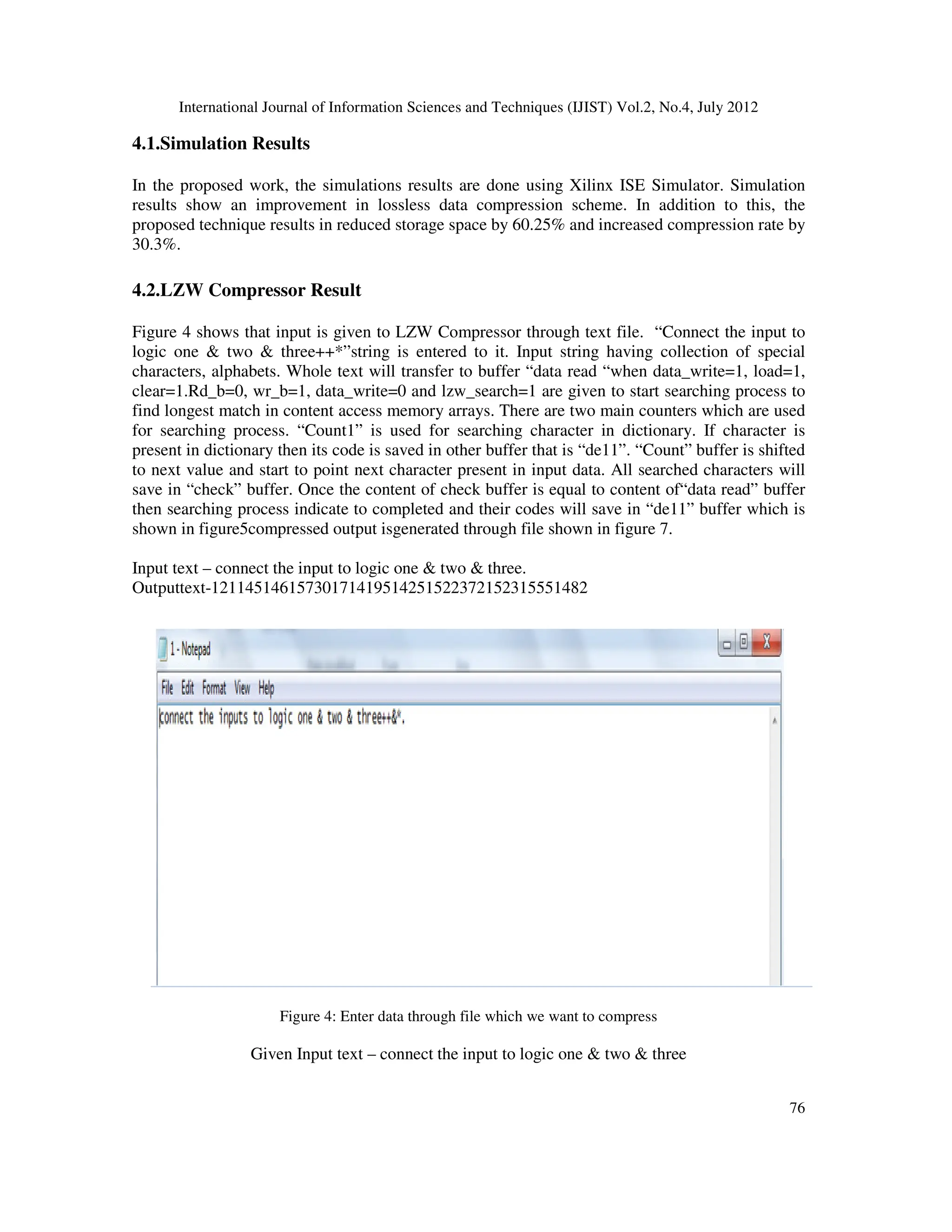 International Journal of Information Sciences and Techniques (IJIST) Vol.2, No.4, July 2012 76 4.1.Simulation Results In the proposed work, the simulations results are done using Xilinx ISE Simulator. Simulation results show an improvement in lossless data compression scheme. In addition to this, the proposed technique results in reduced storage space by 60.25% and increased compression rate by 30.3%. 4.2.LZW Compressor Result Figure 4 shows that input is given to LZW Compressor through text file. “Connect the input to logic one & two & three++*”string is entered to it. Input string having collection of special characters, alphabets. Whole text will transfer to buffer “data read “when data_write=1, load=1, clear=1.Rd_b=0, wr_b=1, data_write=0 and lzw_search=1 are given to start searching process to find longest match in content access memory arrays. There are two main counters which are used for searching process. “Count1” is used for searching character in dictionary. If character is present in dictionary then its code is saved in other buffer that is “de11”. “Count” buffer is shifted to next value and start to point next character present in input data. All searched characters will save in “check” buffer. Once the content of check buffer is equal to content of“data read” buffer then searching process indicate to completed and their codes will save in “de11” buffer which is shown in figure5compressed output isgenerated through file shown in figure 7. Input text – connect the input to logic one & two & three. Outputtext-12114514615730171419514251522372152315551482 Figure 4: Enter data through file which we want to compress Given Input text – connect the input to logic one & two & three 