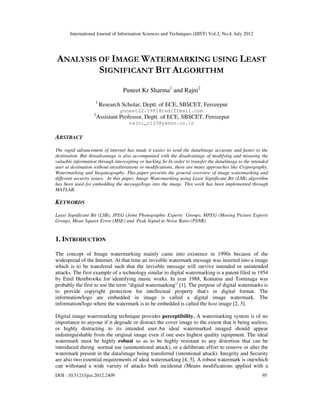 International Journal of Information Sciences and Techniques (IJIST) Vol.2, No.4, July 2012
DOI : 10.5121/ijist.2012.2409 95
ANALYSIS OF IMAGE WATERMARKING USING LEAST
SIGNIFICANT BIT ALGORITHM
Puneet Kr Sharma1
and Rajni2
1
Research Scholar, Deptt. of ECE, SBSCET, Ferozepur
puneet22.1981@rediffmail.com
2
Assistant Professor, Deptt. of ECE, SBSCET, Ferozepur
rajni_c123@yahoo.co.in
ABSTRACT
The rapid advancement of internet has made it easier to send the data/image accurate and faster to the
destination. But thisadvantage is also accompanied with the disadvantage of modifying and misusing the
valuable information through intercepting or hacking.So In order to transfer the data/image to the intended
user at destination without anyalterations or modifications, there are many approaches like Cryptography,
Watermarking and Steganography. This paper presents the general overview of image watermarking and
different security issues. In this paper, Image Watermarking using Least Significant Bit (LSB) algorithm
has been used for embedding the message/logo into the image. This work has been implemented through
MATLAB.
KEYWORDS
Least Significant Bit (LSB), JPEG (Joint Photographic Experts Group), MPEG (Moving Picture Experts
Group), Mean Square Error (MSE) and Peak Signal to Noise Ratio (PSNR)
1. INTRODUCTION
The concept of Image watermarking mainly came into existence in 1990s because of the
widespread of the Internet. At that time an invisible watermark message was inserted into a image
which is to be transfered such that the invisible message will survive intended or unintended
attacks. The first example of a technology similar to digital watermarking is a patent filed in 1954
by Emil Hembrooke for identifying music works. In year 1988, Komatsu and Tominaga was
probably the first to use the term “digital watermarking” [1]. The purpose of digital watermarks is
to provide copyright protection for intellectual property that's in digital format. The
information/logo are embedded in image is called a digital image watermark. The
information/logo where the watermark is to be embedded is called the host image [2, 3].
Digital image watermarking technique provides perceptibility. A watermarking system is of no
importance to anyone if it degeade or distract the cover image to the extent that it being useless,
or highly distracting to its intended user.An ideal watermarked imaged should appear
indistinguishable from the original image even if one uses highest quality equipment. The ideal
watermark must be highly robust so as to be highly resistant to any distortion that can be
introduced during normal use (unintentional attack), or a deliberate effort to remove or alter the
watermark present in the data/image being transferred (intentional attack). Integrity and Security
are also two essential requirements of ideal watermarking [4, 5]. A robust watermark is onewhich
can withstand a wide variety of attacks both incidental (Means modifications applied with a
 