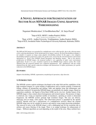 International Journal of Information Sciences and Techniques (IJIST) Vol.2, No.4, July 2012
DOI : 10.5121/ijist.2012.2411 113
A NOVEL APPROACH FOR SEGMENTATION OF
SECTOR SCAN SONAR IMAGES USING ADAPTIVE
THRESHOLDING
Nagamani Modalavalasa1
, G SasiBhushana Rao2
, K. Satya Prasad3
1
Dept.of ECE, SBTET, Andhra Pradesh, INDIA
mani.modalavalasa@gmail.com
2
Dept. of ECE, Andhra University, Visakhapatnam, Andhra Pradesh, INDIA
3
Dept.of ECE, Jawaharlal Nehru Technological University Kakinada, Kakinada, INDIA
ABSTRACT
The SAR and SAS images are perturbed by a multiplicative noise called speckle, due to the coherent nature
of the scattering phenomenon. If the background of an image is uneven, the fixed thresholding technique is
not suitable to segment an image using adaptive thresholding method. In this paper a new Adaptive
thresholding method is proposed to reduce the speckle noise, preserving the structural features and textural
information of Sector Scan SONAR (Sound Navigation and Ranging) images. Due to the massive
proliferation of SONAR images, the proposed method is very appealing in under water environment
applications. In fact it is a pre- treatment required in any SONAR images analysis system. The results
obtained from the proposed method were compared quantitatively and qualitatively with the results
obtained from the other speckle reduction techniques and demonstrate its higher performance for speckle
reduction in the SONAR images.
KEYWORDS
Adaptive thresholding, SONAR, segmentation, morphological operations, edge detection.
1. INTRODUCTION
The SONAR systems exploits techniques developed in the radar field and the capabilities of the
high resolution imagery in a great number of applications such as marine geology, Commercial
fishing, offshore oil prospecting and drilling, cable and pipeline lying and maintenance and
underwater warfare[1]. In particular SONAR images are potentially low quality images. Based on
acquisition conditions , the Signal to Noise Ratio (SNR) can be very low. Another feature of the
SONAR images is they contain almost homogeneous and textured regions. The presence of edges
is relatively rare. Using an important number of transducers, operating at sound or ultrasound
frequencies, the SONAR systems generate high resolution images. The user can observe,
analyzing such an image, some regions. This observation process is perturbed by the speckle
noise[2]. Speckle noise has a characteristic of a multiplicative noise[3]. Hence the original
SONAR image may not be suitable for process and analysis using image processing techniques.
The removal of noise in the SONAR image is still a challenging task for the researcher due to
artifacts and causes blurring of the image. There is no unique technique for enhancement of
images. Different algorithms are used depending on the model of the noise. Many methods have
 
