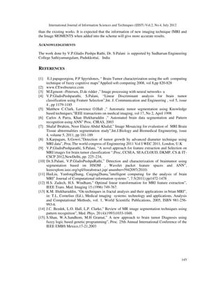 International Journal of Information Sciences and Techniques (IJIST) Vol.2, No.4, July 2012
145
than the existing works. It is expected that the information of new imaging technique fMRI and
the Image MOMENTS when added into the scheme will give more accurate results.
ACKNOWLEDGEMENTS
The work done by V.P.Gladis Pushpa Rathi, Dr. S.Palani is supported by Sudharsan Engineering
College Sathiyamangalam, Pudukkottai, India
REFERENCES
[1] E.I papageorgiou, P.P Spyridonos, “ Brain Tumor characterization using the soft computing
technique of fuzzy cognitive maps”Applied soft computing 2008, vol 8,pp 820-828
[2] www.CEwebsource.com
[3] M.Egmont –Petersen, D.de ridder ,” Image processing with neural networks- a
[4] V.P.GladisPushparathi, S.Palani, “Linear Discriminant analysis for brain tumor
classification using Feature Selection”,Int. J. Communication and Engineering , vol 5, issue
4 , pp 1179-1185
[5] Matthew C.Clark, Lawrence O.Hall ,” Automatic tumor segmentation using Knowledge
based techniques,”IEEE transactions on medical imaging, vol 17, No 2, April 1998
[6] Carlos A Parra, Khan Iftekharuddin ,” Automated brain data segmentation and Pattern
recognition using ANN” Proc. CIRAS, 2003
[7] Shafaf Ibrahim, Noor Elaiza Abdul Khalid,” Image Mosaicing for evalustion of MRI Brain
Tissue abnormalities segmentation study”,Int.J.Biology and Biomedical Engineering, issue
4, volume 5, 2011, pp 181-189
[8] S.Karpagam, S.Gowri,”Detection of tumor growth by advanced diameter technique using
MRI data”, Proc.The world congress of Engineering 2011 Vol I WEC 2011, London, U.K
[9] V.P.GladisPushparathi, S.Palani, “A novel approach for feature extraction and Selection on
MRI images for brain tumor classification “,Proc, CCSEA, SEA,CLOUD, DKMP, CS & IT-
CSCP 2012,NewDelhi, pp. 225–234,
[10] Dr.S.Palani, V.P.GladisPushpaRathi,” Detection and characterization of braintumor using
segmentation based on HSOM , Wavelet packet feature spaces and ANN”,
Ieeeexplore.ieee.org/xpl/freeabstract.jsp/ anumber=5942097(2010)
[11] HuiLiu, YunfongZhang, CaigingZhana,”intelligent computing for the analysis of brain
MRI” Journal of Computational information systems “, 7:5(2011) pp1472-1478
[12] H.S. Zadech, H.S. Windham,” Optimal linear transformation for MRI feature extraction”,
IEEE Trans. Med. Imaging 15 (1996) 749-767.
[13] K.M. Iftekharuddin, “On techniques in fractal analysis and their applications in brian MRI”,
in: T.L. Cornelius (Ed.), Medical imaging systems: technology and applications, Analysis
and Computational Methods, vol. 1, World Scientific Publications, 2005, ISBN 981-256-
993-6.
[14] J.C. Bezdek, L.O. Hall, L.P. Clarke,” Review of MR image segmentation techniques using
pattern recognition”, Med. Phys. 20 (4)(1993)1033-1048.
[15] S.Shan, W.A.Sandhom, M.H Gramat,” A new approach to brain tumor Diagnosis using
fuzzy logic based genetic programming”, Proc. 25th Annual International Conference of the
IEEE EMBS Mexico,17-21,2003
 