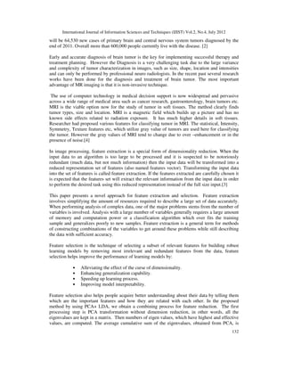 International Journal of Information Sciences and Techniques (IJIST) Vol.2, No.4, July 2012
132
will be 64,530 new cases of primary brain and central nervous system tumors diagnosed by the
end of 2011. Overall more than 600,000 people currently live with the disease. [2]
Early and accurate diagnosis of brain tumor is the key for implementing successful therapy and
treatment planning. However the Diagnosis is a very challenging task due to the large variance
and complexity of tumor characterization in images, such as size, shape, location and intensities
and can only be performed by professional neuro radiologists. In the recent past several research
works have been done for the diagnosis and treatment of brain tumor. The most important
advantage of MR imaging is that it is non-invasive technique.
The use of computer technology in medical decision support is now widespread and pervasive
across a wide range of medical area such as cancer research, gastroenterology, brain tumors etc.
MRI is the viable option now for the study of tumor in soft tissues. The method clearly finds
tumor types, size and location. MRI is a magnetic field which builds up a picture and has no
known side effects related to radiation exposure. It has much higher details in soft tissues.
Researcher had proposed various features for classifying tumor in MRI. The statistical, Intensity,
Symmetry, Texture features etc, which utilize gray value of tumors are used here for classifying
the tumor. However the gray values of MRI tend to change due to over –enhancement or in the
presence of noise.[4]
In image processing, feature extraction is a special form of dimensionality reduction. When the
input data to an algorithm is too large to be processed and it is suspected to be notoriously
redundant (much data, but not much information) then the input data will be transformed into a
reduced representation set of features (also named features vector). Transforming the input data
into the set of features is called feature extraction. If the features extracted are carefully chosen it
is expected that the features set will extract the relevant information from the input data in order
to perform the desired task using this reduced representation instead of the full size input.[3]
This paper presents a novel approach for feature extraction and selection. Feature extraction
involves simplifying the amount of resources required to describe a large set of data accurately.
When performing analysis of complex data, one of the major problems stems from the number of
variables is involved. Analysis with a large number of variables generally requires a large amount
of memory and computation power or a classification algorithm which over fits the training
sample and generalizes poorly to new samples. Feature extraction is a general term for methods
of constructing combinations of the variables to get around these problems while still describing
the data with sufficient accuracy.
Feature selection is the technique of selecting a subset of relevant features for building robust
learning models by removing most irrelevant and redundant features from the data, feature
selection helps improve the performance of learning models by:
• Alleviating the effect of the curse of dimensionality.
• Enhancing generalization capability.
• Speeding up learning process.
• Improving model interpretability.
Feature selection also helps people acquire better understanding about their data by telling them
which are the important features and how they are related with each other. In the proposed
method by using PCA+ LDA, we obtain a combining process for feature reduction. The first
processing step is PCA transformation without dimension reduction, in other words, all the
eigenvalues are kept in a matrix. Then numbers of eigen values, which have highest and effective
values, are computed. The average cumulative sum of the eigenvalues, obtained from PCA, is
 