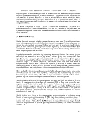 International Journal of Information Sciences and Techniques (IJIST) Vol.2, No.4, July 2012
133
depicted against the number of eigenvalues. It shows that the sum of two largest eigenvalues has
the value of 99.99 percentages of the whole eigenvalues. This means that the third eigenvalue
will not affect the results. Therefore, we have an action of LDA in second step where feature
matrix dimensionality reduction discounts features from 15 to 2. Limiting the feature vectors by
such a combining process leads to an increase in accuracy rates and a decrease in complexity and
computational time.
This Paper is organized as follows. Section 2 describes the related works .In section 3 we
describe normalization, and feature extraction , selection and comparative analysis of PCA and
LDA In section 4 tumor classification and experimental results are discussed. The conclusions are
given in section 5.
2. RELATED WORKS
For the diagnostic process in pathology, we can discern two main steps. First pathologists observe
tissue and recognize certain histological attributes related to the degree of tumor malignancy. In a
second step interpret their histological findings and come up with a decision related to tumor
grade. In most of the cases, pathologists are unaware of precisely how many attributes have been
considered in their decision but they are able to classify tumors almost instantly and unconscious
of the complexity of the task performed.
Pathologists are capable to verbalize their impression of particular features. For example, they can
call mitosis and apoptosis as “present” or “absent” but they do not know how precisely these
concepts have to be taken into account in the decision process. To this end, although the same set
of features is recognized by different histopathologists, each one is likely to reach to a different
diagnostic output. To confine subjectivity, considerable efforts have been made based on
computer-assisted methods with a considerable high level of accuracy. It proposes data-driven
grading models such as statistical vector machines, artificial neural networks, and decision trees
coupled with image analysis techniques to incorporate quantitative histological features.
However, besides the retention and enhancement of achieved diagnostic accuracies in supporting
medical decision, one of the main objectives, is to enlarge the inter-operability and increase
transparency in decision-making. The latter is major importance in clinical practice, where a
premium is placed on the reasoning and comprehensibility of consulting systems.
A number of approaches have been used to segment and predict the grade and volume of the brain
tumor. EI papageevgious et.al (applied soft computing 2008) in their work proposed a fuzzy
cognitive map (FCM) to find the grade value of tumor. Authors used the soft computing method
of fuzzy cognitive maps to represent and model expert’s knowledge FCM grading model
achieved a diagnostic output accuracy of 90.26% & 93.22 % of brain tumors of low grade and
high grade respectively. They proposed the technique only for Characterization and accurate
determination of grade [1].
Shafab Ibrahim, Noor Elaiza in their work proposed an implementation of evaluation method
known as image mosaicing in evaluating the MRI brain abnormalities segmentation study. 57
mosaic images are formed by cutting various shapes and size of abnormalities and pasting it onto
normal brain tissue. PSO, ANFIS, FCM are used to segment the mosaic images formed.
Statistical analysis method of receiver operating characteristic (ROC) was used to calculate the
accuracy [7].
 