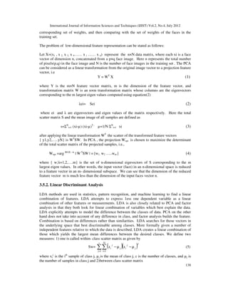 International Journal of Information Sciences and Techniques (IJIST) Vol.2, No.4, July 2012
138
corresponding set of weights, and then comparing with the set of weights of the faces in the
training set.
The problem of low-dimensional feature representation can be stated as follows:
Let X=(x1 , x 2, x 3, x 4…… x i …… x n) represent the n×N data matrix, where each xi is a face
vector of dimension n, concatenated from a p×q face image. Here n represents the total number
of pixels(p,q) in the face image and N is the number of face images in the training set . The PCA
can be considered as a linear transformation from the original image vector to a projection feature
vector, i.e
Y = WT
X (1)
where Y is the m×N feature vector matrix, m is the dimension of the feature vector, and
transformation matrix W is an n×m transformation matrix whose columns are the eigenvectors
corresponding to the m largest eigen values computed using equation(2)
λei= Sei (2)
where ei and λ are eigenvectors and eigen values of the matrix respectively. Here the total
scatter matrix S and the mean image of all samples are defined as
s=ΣN
i=1 (xi-µ) (xi-µ)T ,
µ=1/N ΣN
i=1 xi (3)
after applying the linear transformation WT
the scatter of the transformed feature vectors
{ y1,y2,…..yN} is WT
SW. In PCA , the projection Wopt is chosen to maximize the determinant
of the total scatter matrix of the projected samples, i.e.,
Wopt =arg MAX –w
| W T
SW | = [w1, w2 …..wm ] (4)
where { w,i=1,2,….m} is the set of n-dimensional eignvectors of S corresponding to the m
largest eigen values. In other words, the input vector (face) in an n-dimensional space is reduced
to a feature vector in an m- dimensional subspace. We can see that the dimension of the reduced
feature vector m is much less than the dimension of the input faces vector n.
3.5.2. Linear Discriminant Analysis
LDA methods are used in statistics, pattern recognition, and machine learning to find a linear
combination of features. LDA attempts to express 1ess one dependent variable as a linear
combination of other features or measurements. LDA is also closely related to PCA and factor
analysis in that they both look for linear combination of variables which best explain the data.
LDA explicitly attempts to model the difference between the classes of data. PCA on the other
hand does not take into account of any difference in class, and factor analysis builds the feature.
Combination is based on differences rather than similarities. LDA searches for those vectors in
the underlying space that best discriminable among classes. More formally given a number of
independent features relative to which the data is described, LDA creates a linear combination of
those which yields the largest mean differences between the desired classes. We define two
measures: 1) one is called within- class scatter matrix as given by
Sw= ( )( )T
j
i
c
j
Nj
i
j
i x
x j
1 1
j µ
µ −
−
∑∑
= =
(5)
where xi
j
is the ith
sample of class j, µj is the mean of class j, c is the number of classes, and µj is
the number of samples in class j and 2)between class scatter matrix
 