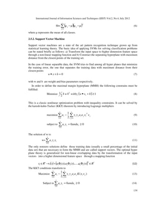 International Journal of Information Sciences and Techniques (IJIST) Vol.2, No.4, July 2012
139
Sb= ( )( )T
c
j
µ
µ
µ
µ j
1
j −
−
∑
=
(6)
where µ represents the mean of all classes.
2.5.2. Support Vector Machine
Support vector machines are a state of the art pattern recognition technique grown up from
statistical learning theory. The basic idea of applying SVMs for solving classification problems
can be stated briefly as follows: a) Transform the input space to higher dimension feature space
through a non-linear mapping function and b) Construct the separating hyperplane with maximum
distance from the closest points of the training set.
In the case of linear separable data, the SVM tries to find among all hyper planes that minimize
the training error, the one that separates the training data with maximum distance from their
closest points
0
=
+
• b
x
w (7)
with w and b are weight and bias parameters respectively.
In order to define the maximal margin hyperplane (MMH) the following constrains must be
fulfilled:
Minimize ( ) 1
||
||
2
1 2
≥
+
• b
x
w
withy
w i
i (8)
This is a classic nonlinear optimization problem with inequality constraints. It can be solved by
the karush-kuhn-Tucker (KKT) theorem by introducing Lagrange multipliers
maximize j
T
i
j
i
j
l
j
i
i
l
i
i x
x
a
a
y
y
a ∑
∑ =
=
−
1
,
1 2
1
(9)
subject to 0
0
1
≥
=
∑
=
i
i
l
i
i anda
y
a (10)
The solution of w is:
w= i
i
l
i
i x
y
a
∑
=1
(11)
The only nonzero solutions define those training data (usually a small percentage of the initial
data set) that are necessary to form the MMH and are called support vectors. The optimal hyper
plane theory is generalized for non-linear overlapping data by the transformation of the input
vectors into a higher dimensional feature space through a mapping function
( ) [ ] f
T
n
n
n
i R
x
a
x
a
x
a
x
z
R
x ∈
Φ
Φ
Φ
=
→
∈ )
(
),.....,
(
),
( 2
2
1
1 (12)
The KKT conditions transform to
Maximize )
(
2
1
1
,
1
j
i
j
i
j
l
j
i
i
l
i
i x
x
K
a
a
y
y
a ∑
∑ =
=
− (13)
Subject to 0
0
1
≥
=
∑
=
i
l
i
i
i anda
y
a (14)
 