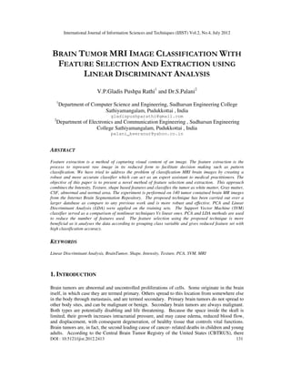 International Journal of Information Sciences and Techniques (IJIST) Vol.2, No.4, July 2012
DOI : 10.5121/ijist.2012.2413 131
BRAIN TUMOR MRI IMAGE CLASSIFICATION WITH
FEATURE SELECTION AND EXTRACTION USING
LINEAR DISCRIMINANT ANALYSIS
V.P.Gladis Pushpa Rathi1
and Dr.S.Palani2
1
Department of Computer Science and Engineering, Sudharsan Engineering College
Sathiyamangalam, Pudukkottai , India
gladispushparathi@gmail.com
2
Department of Electronics and Communication Engineering , Sudharsan Engineering
College Sathiyamangalam, Pudukkottai , India
palani_keeranur@yahoo.co.in
ABSTRACT
Feature extraction is a method of capturing visual content of an image. The feature extraction is the
process to represent raw image in its reduced form to facilitate decision making such as pattern
classification. We have tried to address the problem of classification MRI brain images by creating a
robust and more accurate classifier which can act as an expert assistant to medical practitioners. The
objective of this paper is to present a novel method of feature selection and extraction. This approach
combines the Intensity, Texture, shape based features and classifies the tumor as white matter, Gray matter,
CSF, abnormal and normal area. The experiment is performed on 140 tumor contained brain MR images
from the Internet Brain Segmentation Repository. The proposed technique has been carried out over a
larger database as compare to any previous work and is more robust and effective. PCA and Linear
Discriminant Analysis (LDA) were applied on the training sets. The Support Vector Machine (SVM)
classifier served as a comparison of nonlinear techniques Vs linear ones. PCA and LDA methods are used
to reduce the number of features used. The feature selection using the proposed technique is more
beneficial as it analyses the data according to grouping class variable and gives reduced feature set with
high classification accuracy.
KEYWORDS
Linear Discriminant Analysis, BrainTumor, Shape, Intensity, Texture, PCA, SVM, MRI
1. INTRODUCTION
Brain tumors are abnormal and uncontrolled proliferations of cells. Some originate in the brain
itself, in which case they are termed primary. Others spread to this location from somewhere else
in the body through metastasis, and are termed secondary. Primary brain tumors do not spread to
other body sites, and can be malignant or benign. Secondary brain tumors are always malignant.
Both types are potentially disabling and life threatening. Because the space inside the skull is
limited, their growth increases intracranial pressure, and may cause edema, reduced blood flow,
and displacement, with consequent degeneration, of healthy tissue that controls vital functions.
Brain tumors are, in fact, the second leading cause of cancer- related deaths in children and young
adults. According to the Central Brain Tumor Registry of the United States (CBTRUS), there
 