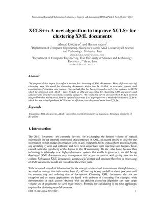 International Journal of Information Technology, Control and Automation (IJITCA) Vol.2, No.4, October 2012
DOI:10.5121/ijitca.2012.2401 1
XCLS++: A new algorithm to improve XCLS+ for
clustering XML documents
Ahmad khodayar1
and Hassan naderi2
1
Department of Computer Engineering, Shabestar Islamic Azad University of Science
and Technology, Shabestar, Iran
ahmad_kho2000@yahoo.com
2
Department of Computer Engineering, Iran University of Science and Technology,
Resalat st., Tehran, Iran
naderi@iust.ac.ir
Abstract
The purpose of this paper is to offer a method for clustering of XML documents. Many different ways of
clustering were discussed for clustering documents which can be divided to structure, content and
combination of structure and content. One method that has been proposed to solve this problem is XCLS
which be improved with XCLS+ later. XCLS+ is efficient algorithm for clustering XML documents and
Exposure into structure based on clustering category. The conducted survey showed which XCLS+ method
has problem that makes away from its optimal value too. This paper presents a method with name XCLS++
which has not related problem XCLS+ and its efficiency are diagnosed more than XCLS+.
Keywords
Clustering, XML documents, XCLS+ algorithm, Content similarity of document, Structure similarity of
document
1. Introduction
The XML documents are currently devoted for exchanging the largest volume of textual
information on the internet. Interesting characteristics of XML, including ability to describe the
information (which makes information store in any computer), be its textual (been processed with
any operating system and software) and have been understood with machines and humans, have
caused particular popularity of this format in the IT community. On the other hand, because this
technology is relatively new, high-performance systems that enable to process it, are still being
developed. XML documents easy management and access to content with giving structure to
content. So because XML document is composed of content and structure therefore in processing
of XML documents should are considered these two parts.
With increased spread of information, for its storage, retrieval and transmission through internet,
we need to manage that information basically. Clustering is very useful in above processes and
for summarizing and reducing size of documents. Clustering XML documents also not an
exception and as many applications are faced with problem of clustering. For example, with
representative of each cluster obtained with an efficient clustering algorithm can very large
volume set of documents to store more briefly. Formula for calculating is the first appliances
required for clustering set of documents.
 