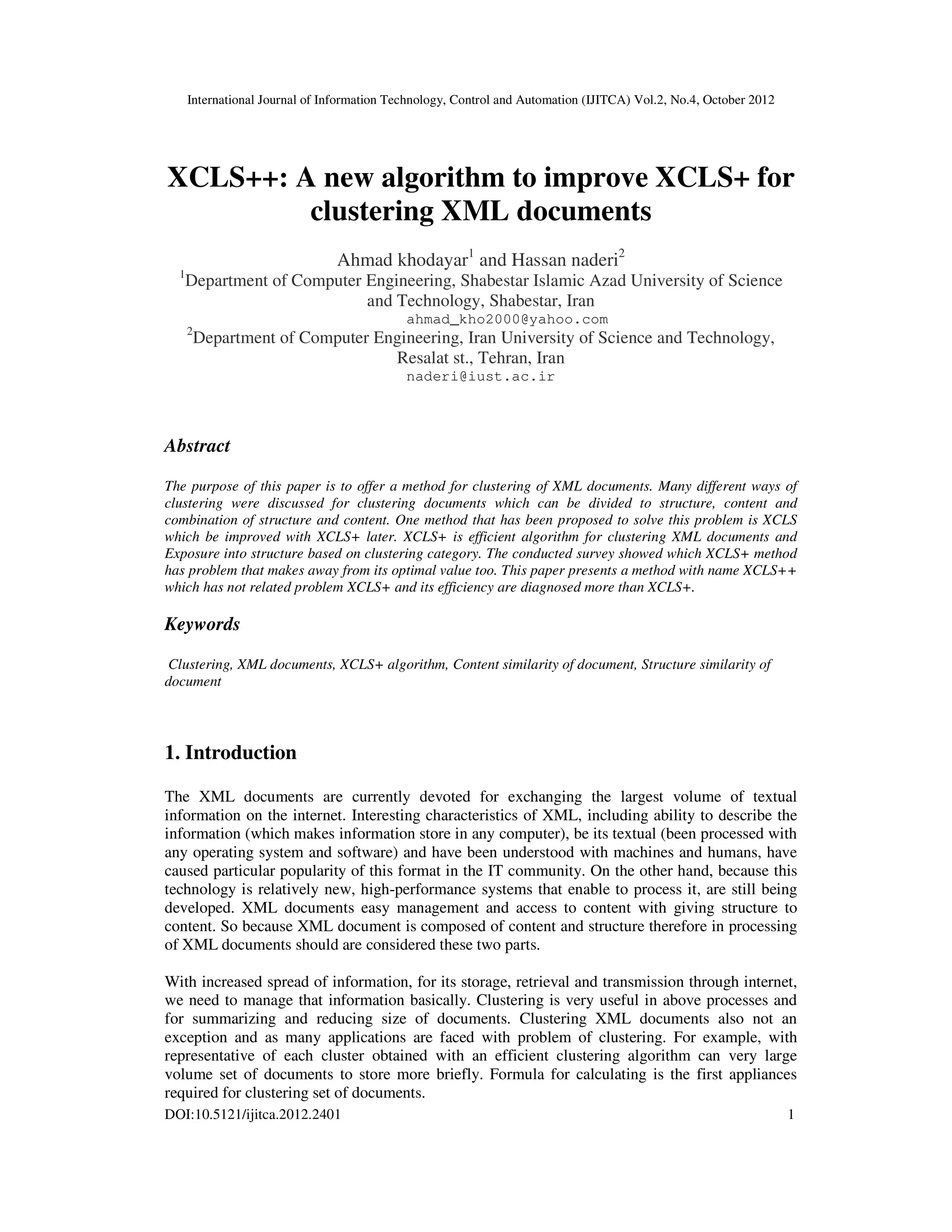 International Journal of Information Technology, Control and Automation (IJITCA) Vol.2, No.4, October 2012
DOI:10.5121/ijitca.2012.2401 1
XCLS++: A new algorithm to improve XCLS+ for
clustering XML documents
Ahmad khodayar1
and Hassan naderi2
1
Department of Computer Engineering, Shabestar Islamic Azad University of Science
and Technology, Shabestar, Iran
ahmad_kho2000@yahoo.com
2
Department of Computer Engineering, Iran University of Science and Technology,
Resalat st., Tehran, Iran
naderi@iust.ac.ir
Abstract
The purpose of this paper is to offer a method for clustering of XML documents. Many different ways of
clustering were discussed for clustering documents which can be divided to structure, content and
combination of structure and content. One method that has been proposed to solve this problem is XCLS
which be improved with XCLS+ later. XCLS+ is efficient algorithm for clustering XML documents and
Exposure into structure based on clustering category. The conducted survey showed which XCLS+ method
has problem that makes away from its optimal value too. This paper presents a method with name XCLS++
which has not related problem XCLS+ and its efficiency are diagnosed more than XCLS+.
Keywords
Clustering, XML documents, XCLS+ algorithm, Content similarity of document, Structure similarity of
document
1. Introduction
The XML documents are currently devoted for exchanging the largest volume of textual
information on the internet. Interesting characteristics of XML, including ability to describe the
information (which makes information store in any computer), be its textual (been processed with
any operating system and software) and have been understood with machines and humans, have
caused particular popularity of this format in the IT community. On the other hand, because this
technology is relatively new, high-performance systems that enable to process it, are still being
developed. XML documents easy management and access to content with giving structure to
content. So because XML document is composed of content and structure therefore in processing
of XML documents should are considered these two parts.
With increased spread of information, for its storage, retrieval and transmission through internet,
we need to manage that information basically. Clustering is very useful in above processes and
for summarizing and reducing size of documents. Clustering XML documents also not an
exception and as many applications are faced with problem of clustering. For example, with
representative of each cluster obtained with an efficient clustering algorithm can very large
volume set of documents to store more briefly. Formula for calculating is the first appliances
required for clustering set of documents.
 