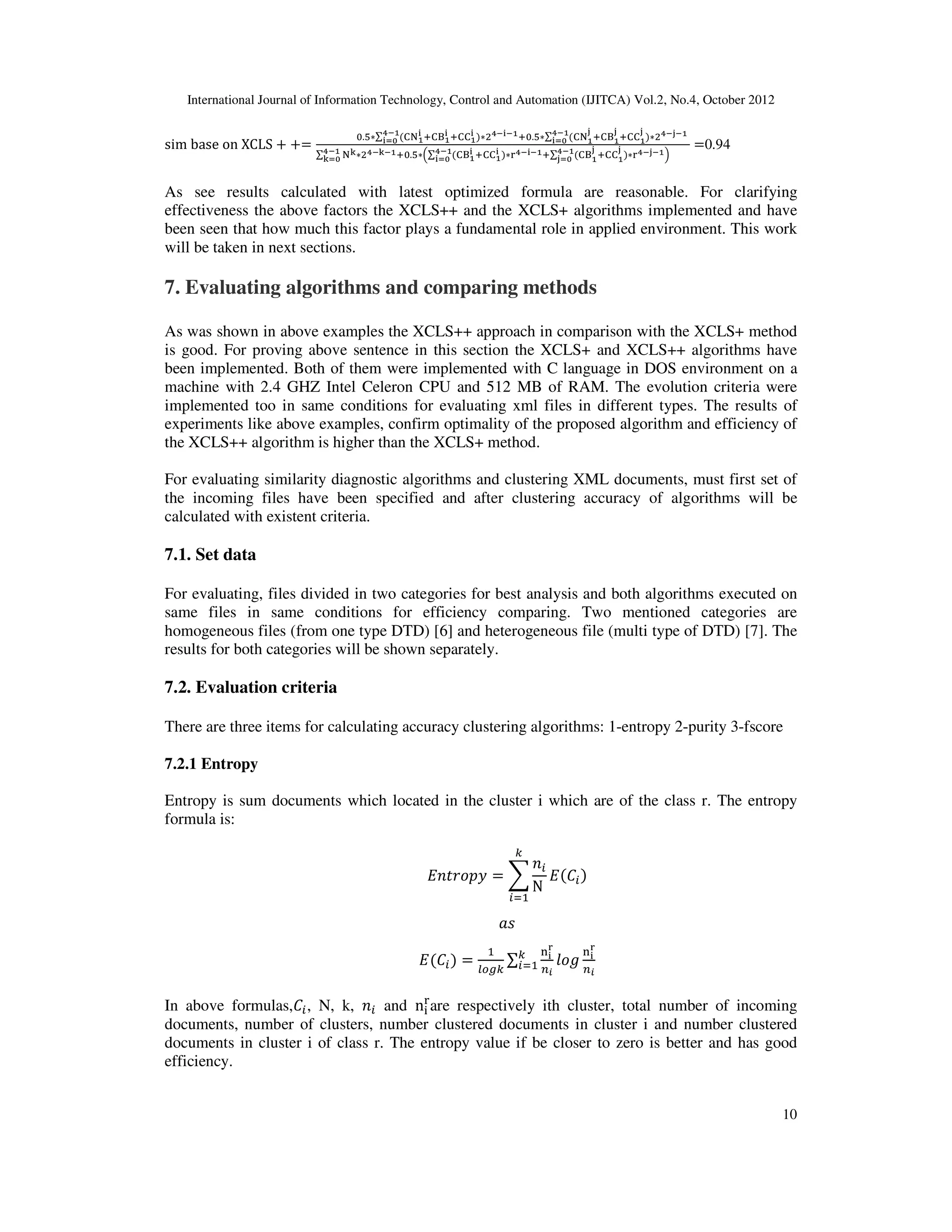 International Journal of Information Technology, Control and Automation (IJITCA) Vol.2, No.4, October 2012
10
sim base on XCLS  
.*∑ 34/
5 ,3P/
5
78/
590 ,33/
5 -7858/,.*∑ 34/
:
,3P/
:
78/
590 ,33/
:
-78:8/
∑ 4;
78/
;90 -78;8/,.*+∑ 3P/
5 ,33/
5 7858/,∑ 3P/
:
,33/
:

78/
:90
78/
590 78:8/1
0.94
As see results calculated with latest optimized formula are reasonable. For clarifying
effectiveness the above factors the XCLS++ and the XCLS+ algorithms implemented and have
been seen that how much this factor plays a fundamental role in applied environment. This work
will be taken in next sections.
7. Evaluating algorithms and comparing methods
As was shown in above examples the XCLS++ approach in comparison with the XCLS+ method
is good. For proving above sentence in this section the XCLS+ and XCLS++ algorithms have
been implemented. Both of them were implemented with C language in DOS environment on a
machine with 2.4 GHZ Intel Celeron CPU and 512 MB of RAM. The evolution criteria were
implemented too in same conditions for evaluating xml files in different types. The results of
experiments like above examples, confirm optimality of the proposed algorithm and efficiency of
the XCLS++ algorithm is higher than the XCLS+ method.
For evaluating similarity diagnostic algorithms and clustering XML documents, must first set of
the incoming files have been specified and after clustering accuracy of algorithms will be
calculated with existent criteria.
7.1. Set data
For evaluating, files divided in two categories for best analysis and both algorithms executed on
same files in same conditions for efficiency comparing. Two mentioned categories are
homogeneous files (from one type DTD) [6] and heterogeneous file (multi type of DTD) [7]. The
results for both categories will be shown separately.
7.2. Evaluation criteria
There are three items for calculating accuracy clustering algorithms: 1-entropy 2-purity 3-fscore
7.2.1 Entropy
Entropy is sum documents which located in the cluster i which are of the class r. The entropy
formula is:
QRSGTUV  W
RK
N
E
K
QIK
XY
QIK 

FZ[E
∑
5
]
^?
_T`
E
K
5
]
^?
In above formulas,IK, N, k, RK and n

are respectively ith cluster, total number of incoming
documents, number of clusters, number clustered documents in cluster i and number clustered
documents in cluster i of class r. The entropy value if be closer to zero is better and has good
efficiency.
 