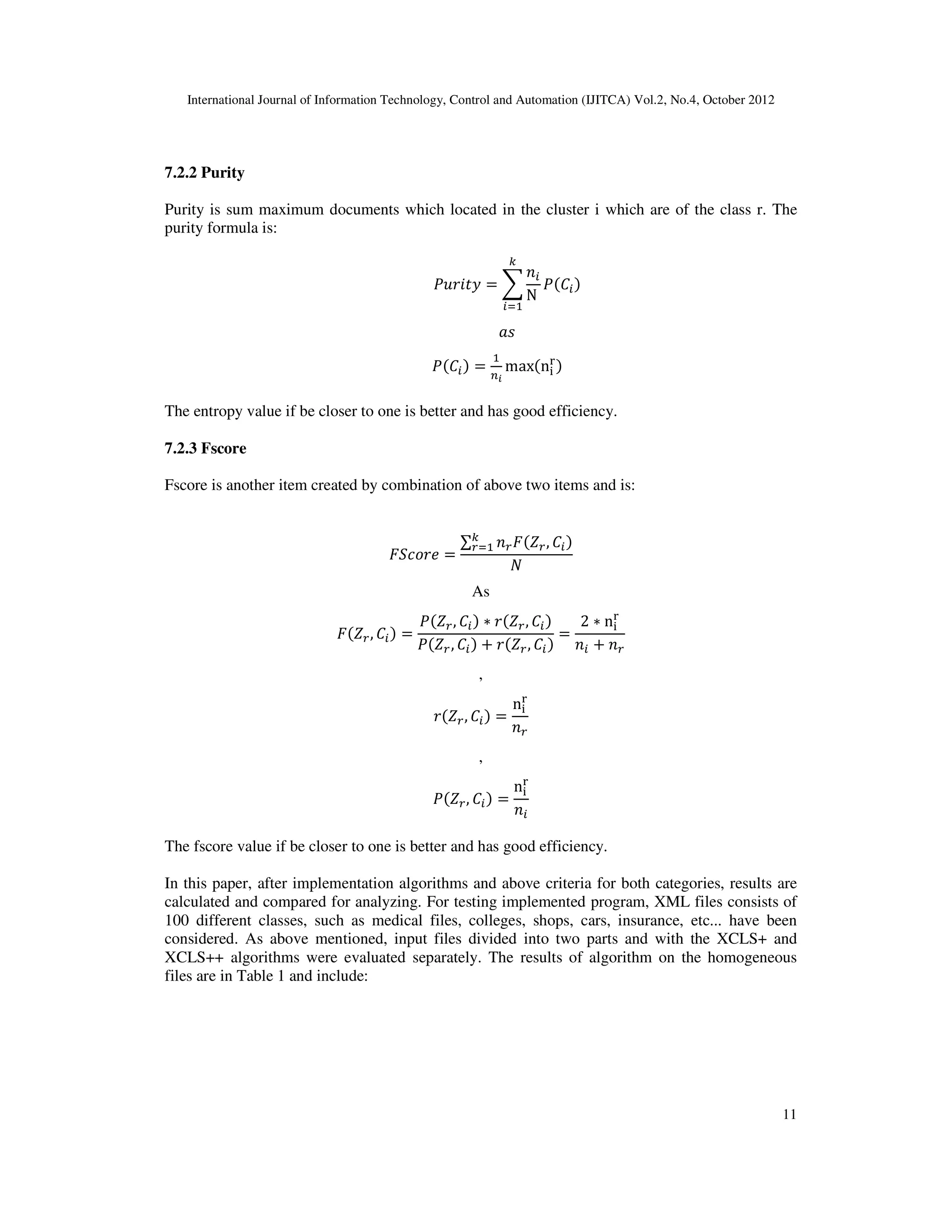 International Journal of Information Technology, Control and Automation (IJITCA) Vol.2, No.4, October 2012
11
7.2.2 Purity
Purity is sum maximum documents which located in the cluster i which are of the class r. The
purity formula is:
JaGbSV  W
RK
N
E
K
JIK
XY
JIK 

^?
maxn


The entropy value if be closer to one is better and has good efficiency.
7.2.3 Fscore
Fscore is another item created by combination of above two items and is:
defTGg 
∑ RCdhC, IK
E
C
D
As
dhC, IK 
JhC, IK  GhC, IK
JhC, IK  GhC, IK

2  n

RK  RC
,
GhC, IK 
n

RC
,
JhC, IK 
n

RK
The fscore value if be closer to one is better and has good efficiency.
In this paper, after implementation algorithms and above criteria for both categories, results are
calculated and compared for analyzing. For testing implemented program, XML files consists of
100 different classes, such as medical files, colleges, shops, cars, insurance, etc... have been
considered. As above mentioned, input files divided into two parts and with the XCLS+ and
XCLS++ algorithms were evaluated separately. The results of algorithm on the homogeneous
files are in Table 1 and include:
 
