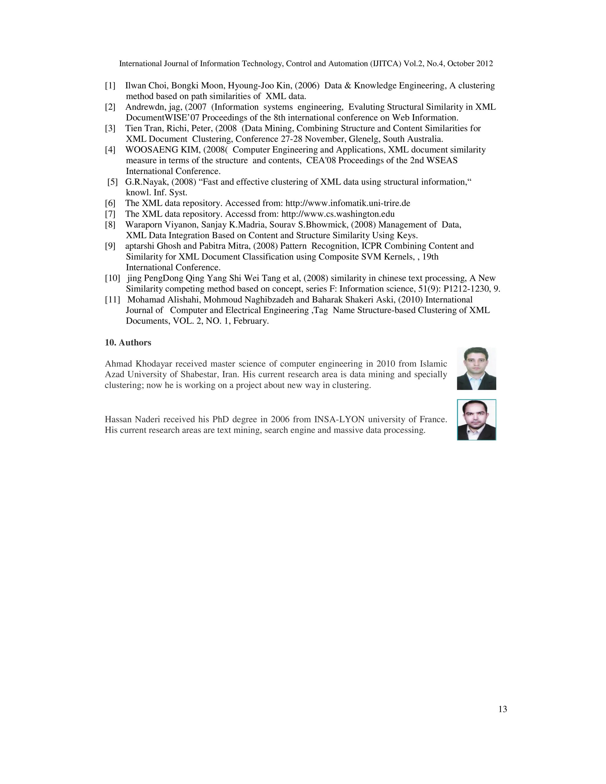 International Journal of Information Technology, Control and Automation (IJITCA) Vol.2, No.4, October 2012
13
[1] Ilwan Choi, Bongki Moon, Hyoung-Joo Kin, (2006) Data  Knowledge Engineering, A clustering
method based on path similarities of XML data.
[2] Andrewdn, jag, (2007 (Information systems engineering, Evaluting Structural Similarity in XML
DocumentWISE’07 Proceedings of the 8th international conference on Web Information.
[3] Tien Tran, Richi, Peter, (2008 (Data Mining, Combining Structure and Content Similarities for
XML Document Clustering, Conference 27-28 November, Glenelg, South Australia.
[4] WOOSAENG KIM, (2008( Computer Engineering and Applications, XML document similarity
measure in terms of the structure and contents, CEA'08 Proceedings of the 2nd WSEAS
International Conference.
[5] G.R.Nayak, (2008) “Fast and effective clustering of XML data using structural information,“
knowl. Inf. Syst.
[6] The XML data repository. Accessed from: http://www.infomatik.uni-trire.de
[7] The XML data repository. Accessd from: http://www.cs.washington.edu
[8] Waraporn Viyanon, Sanjay K.Madria, Sourav S.Bhowmick, (2008) Management of Data,
XML Data Integration Based on Content and Structure Similarity Using Keys.
[9] aptarshi Ghosh and Pabitra Mitra, (2008) Pattern Recognition, ICPR Combining Content and
Similarity for XML Document Classification using Composite SVM Kernels, , 19th
International Conference.
[10] jing PengDong Qing Yang Shi Wei Tang et al, (2008) similarity in chinese text processing, A New
Similarity competing method based on concept, series F: Information science, 51(9): P1212-1230, 9.
[11] Mohamad Alishahi, Mohmoud Naghibzadeh and Baharak Shakeri Aski, (2010) International
Journal of Computer and Electrical Engineering ,Tag Name Structure-based Clustering of XML
Documents, VOL. 2, NO. 1, February.
10. Authors
Ahmad Khodayar received master science of computer engineering in 2010 from Islamic
Azad University of Shabestar, Iran. His current research area is data mining and specially
clustering; now he is working on a project about new way in clustering.
Hassan Naderi received his PhD degree in 2006 from INSA-LYON university of France.
His current research areas are text mining, search engine and massive data processing.
 