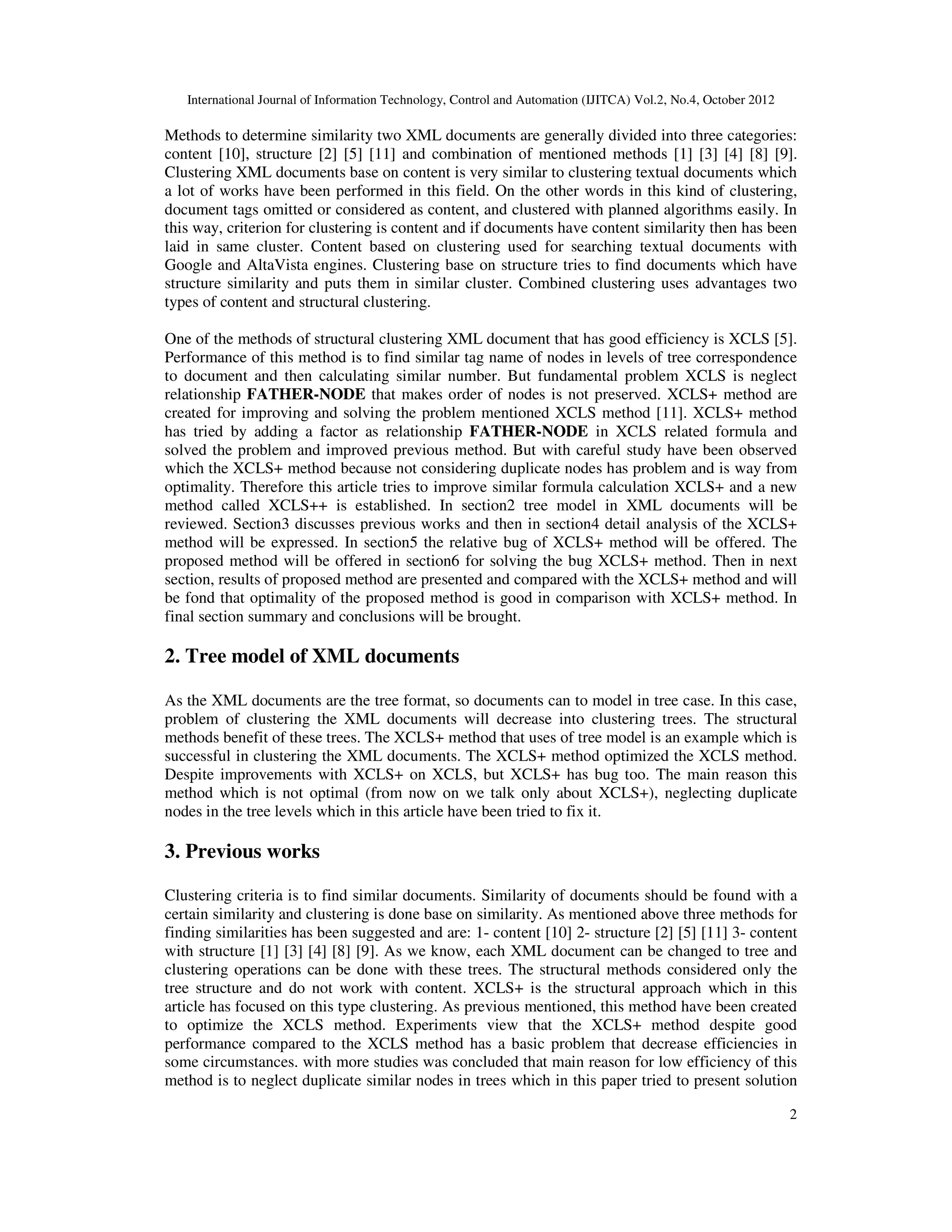 International Journal of Information Technology, Control and Automation (IJITCA) Vol.2, No.4, October 2012
2
Methods to determine similarity two XML documents are generally divided into three categories:
content [10], structure [2] [5] [11] and combination of mentioned methods [1] [3] [4] [8] [9].
Clustering XML documents base on content is very similar to clustering textual documents which
a lot of works have been performed in this field. On the other words in this kind of clustering,
document tags omitted or considered as content, and clustered with planned algorithms easily. In
this way, criterion for clustering is content and if documents have content similarity then has been
laid in same cluster. Content based on clustering used for searching textual documents with
Google and AltaVista engines. Clustering base on structure tries to find documents which have
structure similarity and puts them in similar cluster. Combined clustering uses advantages two
types of content and structural clustering.
One of the methods of structural clustering XML document that has good efficiency is XCLS [5].
Performance of this method is to find similar tag name of nodes in levels of tree correspondence
to document and then calculating similar number. But fundamental problem XCLS is neglect
relationship FATHER-NODE that makes order of nodes is not preserved. XCLS+ method are
created for improving and solving the problem mentioned XCLS method [11]. XCLS+ method
has tried by adding a factor as relationship FATHER-NODE in XCLS related formula and
solved the problem and improved previous method. But with careful study have been observed
which the XCLS+ method because not considering duplicate nodes has problem and is way from
optimality. Therefore this article tries to improve similar formula calculation XCLS+ and a new
method called XCLS++ is established. In section2 tree model in XML documents will be
reviewed. Section3 discusses previous works and then in section4 detail analysis of the XCLS+
method will be expressed. In section5 the relative bug of XCLS+ method will be offered. The
proposed method will be offered in section6 for solving the bug XCLS+ method. Then in next
section, results of proposed method are presented and compared with the XCLS+ method and will
be fond that optimality of the proposed method is good in comparison with XCLS+ method. In
final section summary and conclusions will be brought.
2. Tree model of XML documents
As the XML documents are the tree format, so documents can to model in tree case. In this case,
problem of clustering the XML documents will decrease into clustering trees. The structural
methods benefit of these trees. The XCLS+ method that uses of tree model is an example which is
successful in clustering the XML documents. The XCLS+ method optimized the XCLS method.
Despite improvements with XCLS+ on XCLS, but XCLS+ has bug too. The main reason this
method which is not optimal (from now on we talk only about XCLS+), neglecting duplicate
nodes in the tree levels which in this article have been tried to fix it.
3. Previous works
Clustering criteria is to find similar documents. Similarity of documents should be found with a
certain similarity and clustering is done base on similarity. As mentioned above three methods for
finding similarities has been suggested and are: 1- content [10] 2- structure [2] [5] [11] 3- content
with structure [1] [3] [4] [8] [9]. As we know, each XML document can be changed to tree and
clustering operations can be done with these trees. The structural methods considered only the
tree structure and do not work with content. XCLS+ is the structural approach which in this
article has focused on this type clustering. As previous mentioned, this method have been created
to optimize the XCLS method. Experiments view that the XCLS+ method despite good
performance compared to the XCLS method has a basic problem that decrease efficiencies in
some circumstances. with more studies was concluded that main reason for low efficiency of this
method is to neglect duplicate similar nodes in trees which in this paper tried to present solution
 