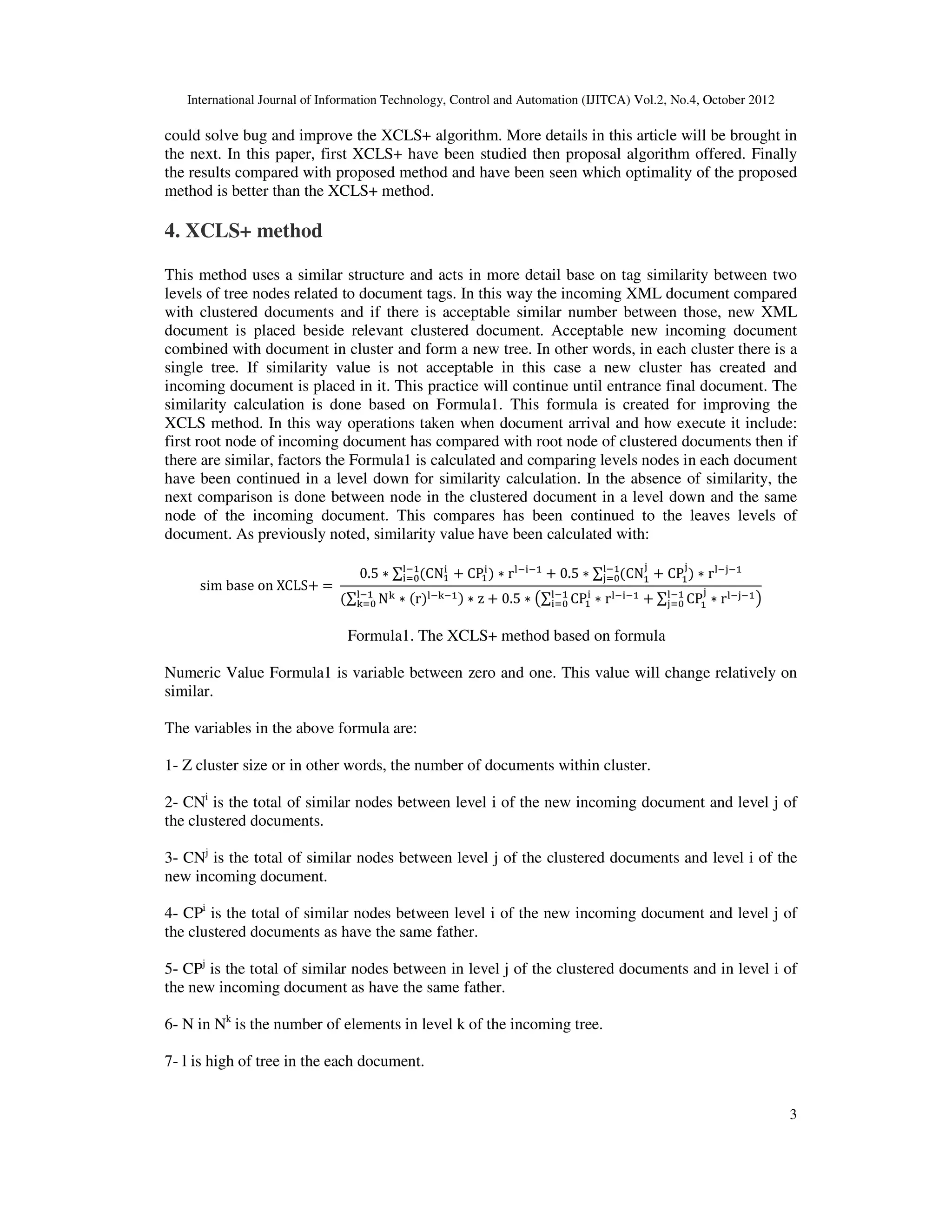 International Journal of Information Technology, Control and Automation (IJITCA) Vol.2, No.4, October 2012
3
could solve bug and improve the XCLS+ algorithm. More details in this article will be brought in
the next. In this paper, first XCLS+ have been studied then proposal algorithm offered. Finally
the results compared with proposed method and have been seen which optimality of the proposed
method is better than the XCLS+ method.
4. XCLS+ method
This method uses a similar structure and acts in more detail base on tag similarity between two
levels of tree nodes related to document tags. In this way the incoming XML document compared
with clustered documents and if there is acceptable similar number between those, new XML
document is placed beside relevant clustered document. Acceptable new incoming document
combined with document in cluster and form a new tree. In other words, in each cluster there is a
single tree. If similarity value is not acceptable in this case a new cluster has created and
incoming document is placed in it. This practice will continue until entrance final document. The
similarity calculation is done based on Formula1. This formula is created for improving the
XCLS method. In this way operations taken when document arrival and how execute it include:
first root node of incoming document has compared with root node of clustered documents then if
there are similar, factors the Formula1 is calculated and comparing levels nodes in each document
have been continued in a level down for similarity calculation. In the absence of similarity, the
next comparison is done between node in the clustered document in a level down and the same
node of the incoming document. This compares has been continued to the leaves levels of
document. As previously noted, similarity value have been calculated with:
sim base on XCLS 
0.5  ∑ CN

 CP


   r
 0.5  ∑ CN  CP

   r 
∑ N!

!  r!  z  0.5  #∑ CP

 r  ∑ CP



  r $
Formula1. The XCLS+ method based on formula
Numeric Value Formula1 is variable between zero and one. This value will change relatively on
similar.
The variables in the above formula are:
1- Z cluster size or in other words, the number of documents within cluster.
2- CNi
is the total of similar nodes between level i of the new incoming document and level j of
the clustered documents.
3- CNj
is the total of similar nodes between level j of the clustered documents and level i of the
new incoming document.
4- CPi
is the total of similar nodes between level i of the new incoming document and level j of
the clustered documents as have the same father.
5- CPj
is the total of similar nodes between in level j of the clustered documents and in level i of
the new incoming document as have the same father.
6- N in Nk
is the number of elements in level k of the incoming tree.
7- l is high of tree in the each document.
 