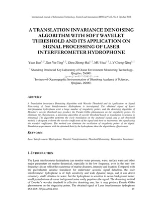 International Journal of Information Technology, Control and Automation (IJITCA) Vol.2, No.4, October 2012
DOI:10.5121/ijitca.2012.2402 15
A TRANSLATION INVARIANCE DENOISING
ALGORITHM WITH SOFT WAVELET
THRESHOLD AND ITS APPLICATION ON
SIGNAL PROCESSING OF LASER
INTERFEROMETER HYDROPHONE
Yuan Jian1, 2*
,Sun Yu-Ting1, 2
, Zhou Zhong-Hai1, 2
, MU Hua1, 2
, LV Cheng-Xing1, 2
1
Shandong Provincial Key Laboratory of Ocean Environment Monitoring Technology,
Qingdao, 266001
jyuanjian801209@163.com
2
Institute of Oceanographic Instrumentation of Shandong Academy of Sciences,
Qingdao, 266001
ABSTRACT
A Translation Invariance Denoising Algorithm with Wavelet Threshold and its Application on Signal
Processing of Laser Interferometer Hydrophone is investigated. The obtained signal of Laser
interferometer hydrophone exist a large number of singularity points, and the denoising algorithm of
Donoho’s wavelet threshold may produce the Pseudo Gibbs phenomenon on the singularity points. To
eliminate the phenomenon, a denoising algorithm of wavelet threshold based on translation invariance is
presented. The algorithm performs the cycle translation on the analyzed signal, and a soft threshold
method is designed to shrink the wavelet coefficients of the signal and then we reconstruct the signal using
the wavelet coefficients. The method can eliminate the oscillation of singularity points of the signal.
Simulation experiments with the obtained data by the hydrophone show the algorithm is effectiveness.
KEYWORDS
Laser Interferometer Hydrophone; Wavelet Transformation; Threshold Denoising; Translation Invariance
1. INTRODUCTION
The Laser interferometer hydrophone can monitor water pressure, wave, surface wave and other
major parameters on marine dynamical, especially in the low frequency, even in the very low
frequency; it can reflect the occurrence of marine disasters, intensity and location. Compared with
the piezoelectric ceramic transducer for underwater acoustic signal detection, the laser
interferometer hydrophone is of high sensitivity and wide dynamic range, and it can detect
extremely small vibration in water, but the hydrophone is sensitive to ocean background noise;
small perturbations of ocean background noise easily populates the signal. The denoising method
of Donoho’s wavelet threshold is effective denoising one, but it may produce Pseudo Gibbs
phenomenon on the singularity points. The obtained signal of Laser interferometer hydrophone
 