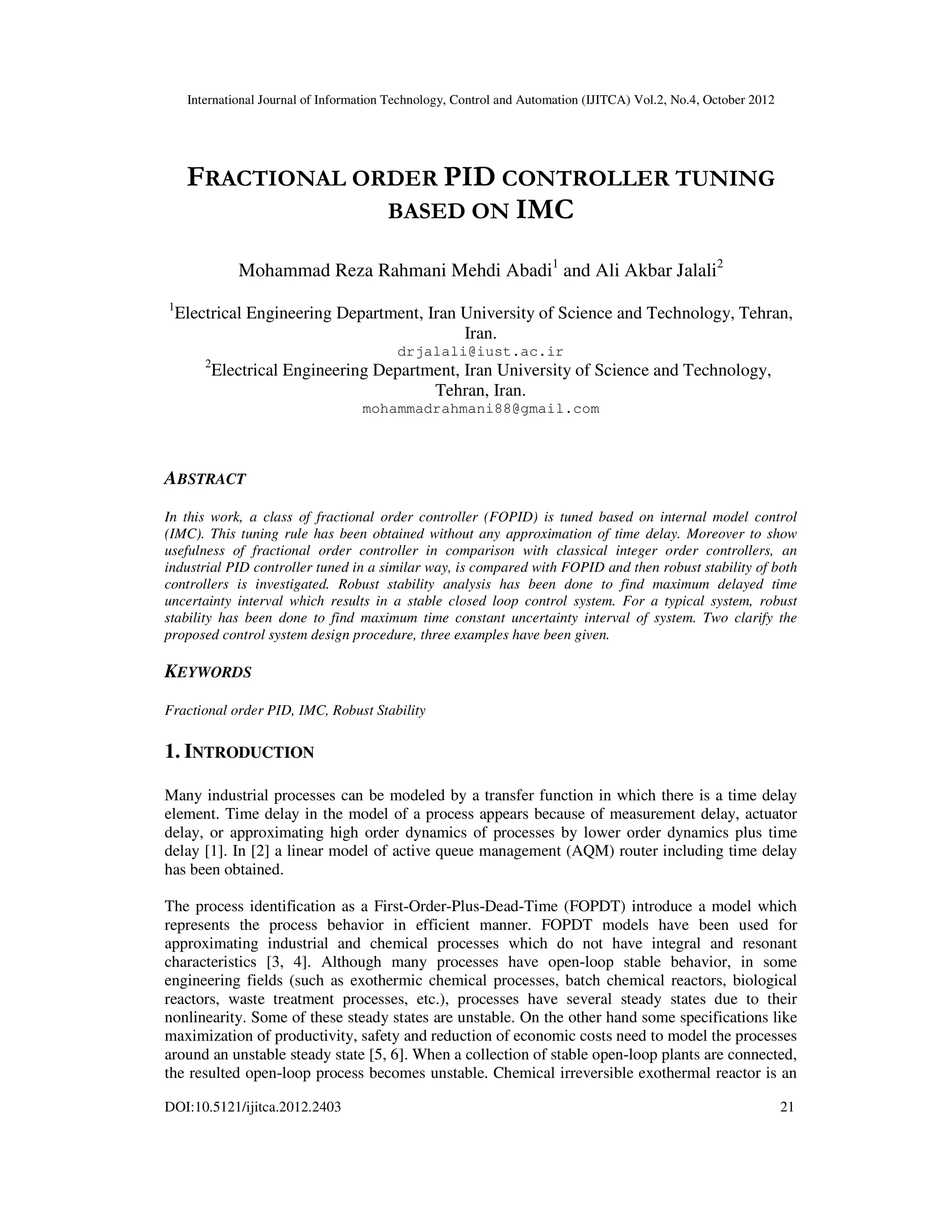 International Journal of Information Technology, Control and Automation (IJITCA) Vol.2, No.4, October 2012
DOI:10.5121/ijitca.2012.2403 21
FRACTIONAL ORDER PID CONTROLLER TUNING
BASED ON IMC
Mohammad Reza Rahmani Mehdi Abadi1
and Ali Akbar Jalali2
1
Electrical Engineering Department, Iran University of Science and Technology, Tehran,
Iran.
drjalali@iust.ac.ir
2
Electrical Engineering Department, Iran University of Science and Technology,
Tehran, Iran.
mohammadrahmani88@gmail.com
ABSTRACT
In this work, a class of fractional order controller (FOPID) is tuned based on internal model control
(IMC). This tuning rule has been obtained without any approximation of time delay. Moreover to show
usefulness of fractional order controller in comparison with classical integer order controllers, an
industrial PID controller tuned in a similar way, is compared with FOPID and then robust stability of both
controllers is investigated. Robust stability analysis has been done to find maximum delayed time
uncertainty interval which results in a stable closed loop control system. For a typical system, robust
stability has been done to find maximum time constant uncertainty interval of system. Two clarify the
proposed control system design procedure, three examples have been given.
KEYWORDS
Fractional order PID, IMC, Robust Stability
1. INTRODUCTION
Many industrial processes can be modeled by a transfer function in which there is a time delay
element. Time delay in the model of a process appears because of measurement delay, actuator
delay, or approximating high order dynamics of processes by lower order dynamics plus time
delay [1]. In [2] a linear model of active queue management (AQM) router including time delay
has been obtained.
The process identification as a First-Order-Plus-Dead-Time (FOPDT) introduce a model which
represents the process behavior in efficient manner. FOPDT models have been used for
approximating industrial and chemical processes which do not have integral and resonant
characteristics [3, 4]. Although many processes have open-loop stable behavior, in some
engineering fields (such as exothermic chemical processes, batch chemical reactors, biological
reactors, waste treatment processes, etc.), processes have several steady states due to their
nonlinearity. Some of these steady states are unstable. On the other hand some specifications like
maximization of productivity, safety and reduction of economic costs need to model the processes
around an unstable steady state [5, 6]. When a collection of stable open-loop plants are connected,
the resulted open-loop process becomes unstable. Chemical irreversible exothermal reactor is an
 