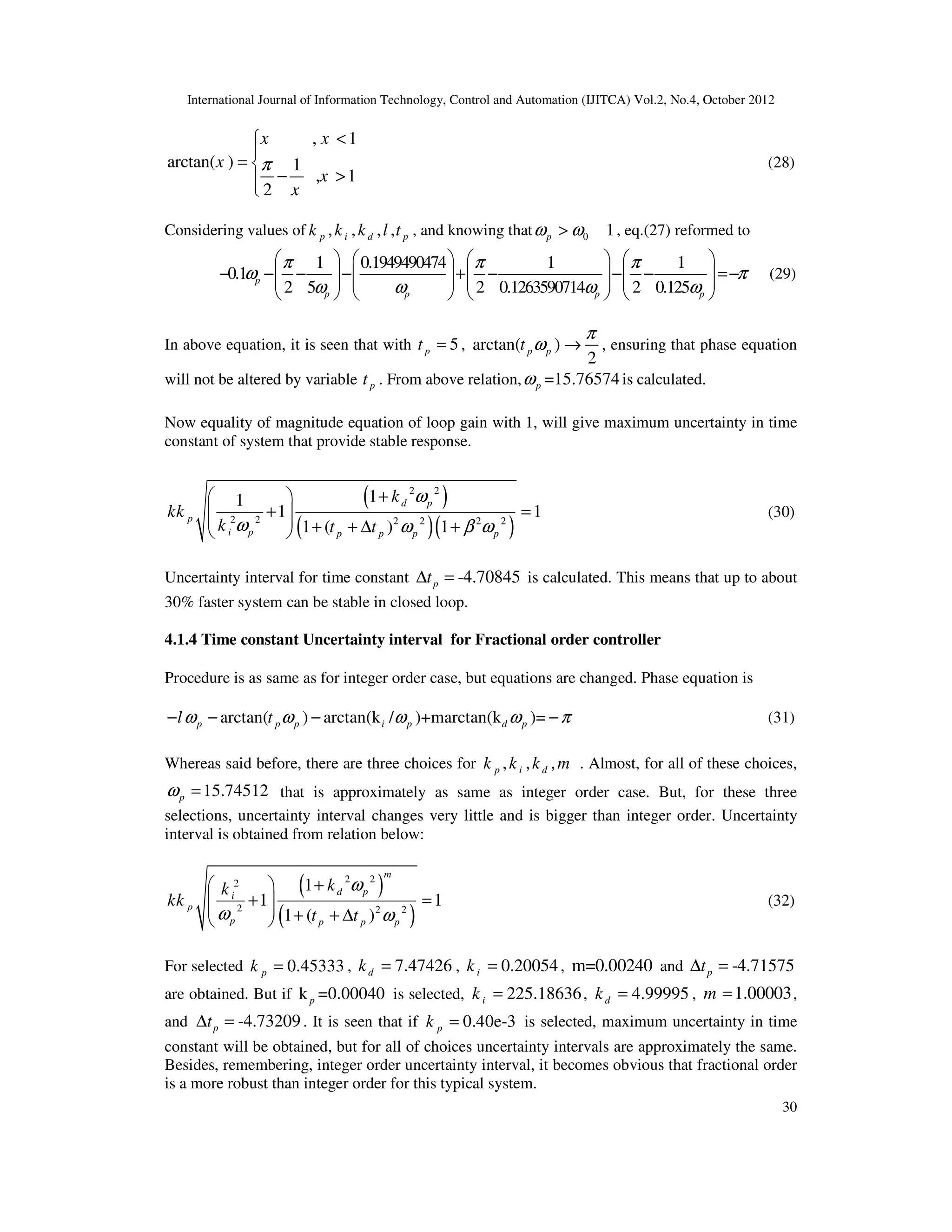 International Journal of Information Technology, Control and Automation (IJITCA) Vol.2, No.4, October 2012
30
, 1
arctan( ) 1
, 1
2
x x
x
x
x
π
<


= 
− >


(28)
Considering values of , , , ,
p i d p
k k k l t , and knowing that 0 1
p
ω ω
> , eq.(27) reformed to
1 0.1949490474 1 1
0.1
2 5 2 0.1263590714 2 0.125
p
p p p p
π π π
ω π
ω ω ω ω
       
− − − − + − − − =−
       
       
       
(29)
In above equation, it is seen that with 5
p
t = , arctan( )
2
p p
t
π
ω → , ensuring that phase equation
will not be altered by variable p
t . From above relation, =15.76574
p
ω is calculated.
Now equality of magnitude equation of loop gain with 1, will give maximum uncertainty in time
constant of system that provide stable response.
( )
( )( )
2 2
2 2 2 2 2 2
1
1
1 1
1 ( ) 1
d p
p
i p p p p p
k
kk
k t t
ω
ω ω β ω
+
 
+ =
 
  + + ∆ +
 
(30)
Uncertainty interval for time constant -4.70845
p
t
∆ = is calculated. This means that up to about
30% faster system can be stable in closed loop.
4.1.4 Time constant Uncertainty interval for Fractional order controller
Procedure is as same as for integer order case, but equations are changed. Phase equation is
arctan( ) arctan(k / )+marctan(k )=
p p p i p d p
l t
ω ω ω ω π
− − − − (31)
Whereas said before, there are three choices for , , ,
p i d
k k k m . Almost, for all of these choices,
15.74512
p
ω = that is approximately as same as integer order case. But, for these three
selections, uncertainty interval changes very little and is bigger than integer order. Uncertainty
interval is obtained from relation below:
( )
( )
2 2
2
2 2 2
1
1 1
1 ( )
m
d p
i
p
p p p p
k
k
kk
t t
ω
ω ω
+
 
+ =
 
  + + ∆
 
(32)
For selected 0.45333
p
k = , 7.47426
d
k = , 0.20054
i
k = , m=0.00240 and -4.71575
p
t
∆ =
are obtained. But if k =0.00040
p is selected, 225.18636
i
k = , 4.99995
d
k = , 1.00003
m = ,
and -4.73209
p
t
∆ = . It is seen that if 0.40e-3
p
k = is selected, maximum uncertainty in time
constant will be obtained, but for all of choices uncertainty intervals are approximately the same.
Besides, remembering, integer order uncertainty interval, it becomes obvious that fractional order
is a more robust than integer order for this typical system.
 