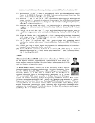 International Journal of Information Technology, Control and Automation (IJITCA) Vol.2, No.4, October 2012
35
[22] Mukhopadhyay, S.; Chen, Y.Q.; Singh, A. and Edwards, F., (2009) "Fractional Order Plasma Position
Control of the STOR-1M Tokamak", 48th IEEE Conference on Decision and Control and 28th
Chinese Control Conference Shanghai, China, pp. 422-427.
[23] Bhaskaran, T.; Chen, Y.Q. and Xue, D., (2007) "Practical tuning of fractional order proportional and
integral controller (1): tuning rule development", Proceedings of the ASME International Design
Engineering Technical Conferences & Computers and Information in Engineering Conference,
IDETC/CIE, Las Vegas, Nevada, USA.
[24] Bouafoura, M.K. and Braiek, N.B., (2010) " PI D
λ µ
controller design for integer and fractional plants
using piecewise orthogonal functions", Commun Nonlinear Sci Numer Simulat, Vol. 15, No. 5, pp
1267–1278.
[25] Chao, H.; Luo, Y.; Di, L. and Chen, Y.Q., (2010) "Roll-channel fractional order controller design for
a small fixed-wing unmanned aerial vehicle", Control Engineering Practice, Vol. 18, No. 7, pp 761–
772.
[26] Melicio, R.; Mendes, V.M.F. and Catalão, J.P.S., (2010) "Fractional-order control and simulation of
wind energy systems with PMSG/full-power converter topology", Energy Conversion and
Management, Vol. 51, No. 6, pp. 1250–1258.
[27] Luo, Y.; Wang, C.Y. and Chen, Y.Q., (2009) "Tuning fractional order proportional integral
controllers for fractional order systems", Control and Decision Conference, CCDC '09. Chinese, pp
307-312.
[28] Padula, F. and Visioli, A., (2011) "Tuning rules for optimal PID and fractional-order PID controllers",
Journal of Process Control, Vol. 21, No. 1, pp 69–81.
[29] Zamani, M.; Karimi-Ghartemani, M.; Sadati, N. and Parniani, M., (2009) "Design of a fractional
order PID controller for an AVR using particle swarm optimization", Control Engineering Practice,
Vol. 17, No. 12, pp 1380–1387.
Authors
Mohammad Reza Rahmani Mehdi Abadi was born in Yazd, Iran, in 1987. He received
his B.S. degree in electronics engineering from Yazd University in 2008, and the M.S.
degree in control engineering from Iran University of science and technology, in 2011. His
main area of interest includes robust control.
Ali Akbar Jalali was born in Damghan, Iran, in 1954. He received his B.Sc. degree in
Electronics Engineering from Khajeh Nasiredin Toosi University of Technology, Tehran,
Iran, May 1985. He obtained his M.Sc. degree in Electrical Engineering from Oklahama
University, Norman, US, in 1988. Then, he earned his Ph.D. and Post Doctoral in
Electrical Engineering, from West Virginia University, Morgantown, US, in 1993 and
1994 respectively.Dr. Jalali became a member of the Lane Department of Computer
Science and Electrical Engineering, Collage of Engineering and Mineral Resources, West Virginia
University, as an adjunct Professor in 2002. Currently, he is working in the Department of Electrical
Engineering, Iran University of Science and Technology (IUST) where he has been since 1994 as an
associate professor. His research field interests include mainly Extended Kalman Filtering, Robust
Control, H-infinity and Fractional order control. Furthermore, study of Information Technology and its
applications like: Virtual Learning, Virtual Reality, Internet City, Rural ICT developments and Designing
ICT Strategic Plan are his other research interests.
 