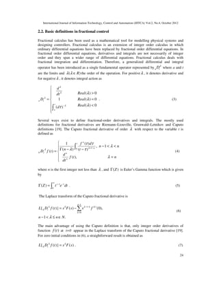 International Journal of Information Technology, Control and Automation (IJITCA) Vol.2, No.4, October 2012
24
2.2. Basic definitions in fractional control
Fractional calculus has been used as a mathematical tool for modelling physical systems and
designing controllers. Fractional calculus is an extension of integer order calculus in which
ordinary differential equations have been replaced by fractional order differential equations. In
fractional order differential equations, derivatives and integrals are not necessarily of integer
order and they span a wider range of differential equations. Fractional calculus deals with
fractional integration and differentiation. Therefore, a generalized differential and integral
operator has been introduced as a single fundamental operator represented by a t
Dλ
where a and t
are the limits and ( )
R
λ λ ∈ the order of the operation. For positiveλ , it denotes derivative and
for negativeλ , it denotes integral action as
( ) 0
1 ( ) 0
( ) 0
( )
a t
t
a
d
Real
dt
D Real
Real
d
λ
λ
λ
λ
λ
λ
λ
τ −

 >


= =

 <



∫
. (3)
Several ways exist to define fractional-order derivatives and integrals. The mostly used
definitions for fractional derivatives are Riemann–Liouville, Grunwald–Letnikov and Caputo
definitions [19]. The Caputo fractional derivative of order λ with respect to the variable t is
defined as







=
<
<
−
−
−
Γ
=
∫ −
+
n
t
f
dt
d
n
n
t
d
f
n
t
f
D
n
n
t
n
n
t
λ
λ
τ
τ
τ
λ λ
λ
),
(
1
,
)
(
)
(
)
(
1
)
(
0 1
0 (4)
where n is the first integer not less than λ , and ( )
Z
Γ is Euler’s Gamma function which is given
by
1
0
( ) z t
Z t e dt
∞
− −
Γ = ∫ . (5)
The Laplace transform of the Caputo fractional derivative is
1
1 ( )
0
0
{ ( )} ( ) (0),
1 .
n
k k
t
k
L D f t s F s s f
n n N
λ λ λ
λ
−
− −
=
= −
− < ≤ ∈
∑ (6)
The main advantage of using the Caputo definition is that, only integer order derivatives of
function ( )
f t at t=0 appear in the Laplace transform of the Caputo fractional derivative [19].
For zero initial conditions in (6), a straightforward result is obtained as
0
{ ( )} ( )
t
L D f t s F s
λ λ
= . (7)
 