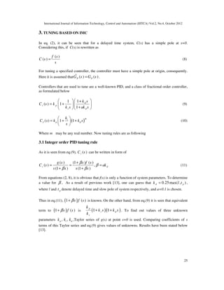 International Journal of Information Technology, Control and Automation (IJITCA) Vol.2, No.4, October 2012
25
3. TUNING BASED ON IMC
In eq. (2), it can be seen that for a delayed time system, C(s) has a simple pole at s=0.
Considering this, if C(s) is rewritten as
( )
( )
f s
C s
s
= (8)
For tuning a specified controller, the controller must have a simple pole at origin, consequently.
Here it is assumed that ( ) ( )
P P
G s G s
=
% .
Controllers that are used to tune are a well-known PID, and a class of fractional order controller,
as formulated below
1
1
( ) 1
1
d
i p
i d
k s
C s k
k s ak s
 
  +
= +  
 
+
  
(9)
( )
( ) 1 1
m
i
f p d
k
C s k k s
s
 
= + +
 
 
(10)
Where m may be any real number. Now tuning rules are as following
3.1 Integer order PID tuning rule
As it is seen from eq.(9), ( )
i
C s can be written in form of
( ) (1 ) ( )
( ) ,
(1 ) (1 )
i d
g s s f s
C s ak
s s s s
β
β
β β
+
= = =
+ +
(11)
From equations (2, 8), it is obvious that f(s) is only a function of system parameters. To determine
a value for β , As a result of previous work [13], one can guess that 0.25max( , )
d p
k l t
= ,
where l and p
t denote delayed time and slow pole of system respectively, and a=0.1 is chosen.
Thus in eq.(11), ( )
1 ( )
s f s
β
+ is known. On the other hand, from eq.(9) it is seen that equivalent
term to ( )
1 ( )
s f s
β
+ is ( )( )
1 1
p
i d
i
k
k s k s
k
+ + . To find out values of three unknown
parameters , ,
p i d
k k k ,Taylor series of g(s) at point s=0 is used. Comparing coefficients of s
terms of this Taylor series and eq.(9) gives values of unknowns. Results have been stated below
[13].
 