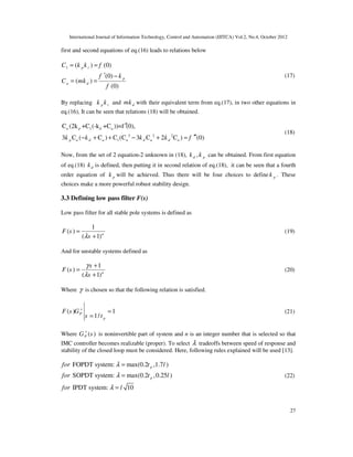 International Journal of Information Technology, Control and Automation (IJITCA) Vol.2, No.4, October 2012
27
first and second equations of eq.(16) leads to relations below
1 ( ) (0)
(0)
( )
(0)
p i
p
a d
C k k f
f k
C mk
f
= =
′ −
= =
(17)
By replacing p i
k k and d
mk with their equivalent term from eq.(17), in two other equations in
eq.(16), It can be seen that relations (18) will be obtained.
3 2 2
1
1
C (2k +C (-k +C ))=f (
3 (
0),
C C C C C
) ( 3 2 ) (0)
C
p d d d
a p d a
a a a a a
k k k k f ′′′
+ =
′
+
′
− + −
(18)
Now, from the set of 2 equation-2 unknown in (18), ,
d p
k k can be obtained. From first equation
of eq.(18) d
k is defined, then putting it in second relation of eq.(18), it can be seen that a fourth
order equation of p
k will be achieved. Thus there will be four choices to define p
k . These
choices make a more powerful robust stability design.
3.3 Defining low pass filter F(s)
Low pass filter for all stable pole systems is defined as
1
( )
( 1)n
F s
s
λ
=
+
(19)
And for unstable systems defined as
1
( )
( 1)n
s
F s
s
γ
λ
+
=
+
(20)
Where γ is chosen so that the following relation is satisfied.
( ) 1
1/
P
p
F s G
s t
+
=
=
(21)
Where ( )
P
G s
+
is noninvertible part of system and n is an integer number that is selected so that
IMC controller becomes realizable (proper). To select λ tradeoffs between speed of response and
stability of the closed loop must be considered. Here, following rules explained will be used [13].
FOPDT system: max(0.2 ,1.7 )
SOPDT system: max(0.2 ,0.25 )
IPDT system: 10
p
p
for t l
for t l
for l
λ
λ
λ
=
=
=
(22)
 