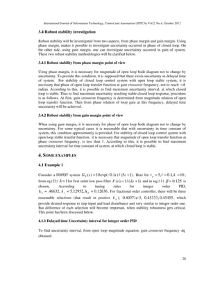 International Journal of Information Technology, Control and Automation (IJITCA) Vol.2, No.4, October 2012
28
3.4 Robust stability investigation
Robust stability will be investigated from two aspects, from phase margin and gain margin. Using
phase margin, makes it possible to investigate uncertainty occurred in phase of closed loop. On
the other side, using gain margin, one can investigate uncertainty occurred in gain of system.
These two robust stability methodologies will be clarified below.
3.4.1 Robust stability from phase margin point of view
Using phase margin, it is necessary for magnitude of open loop bode diagram not to change by
uncertainty. To provide this condition, it is supposed that there exists uncertainty in delayed time
of system. For stability of closed loop control system with open loop stable system, it is
necessary that phase of open loop transfer function at gain crossover frequency, not to reach π
−
radian. According to this, it is possible to find maximum uncertainty interval, at which closed
loop is stable. Thus to find maximum uncertainty resulting stable closed loop response, procedure
is as follows. At first, gain crossover frequency is determined from magnitude relation of open
loop transfer function. Then from phase relation of loop gain at this frequency, delayed time
uncertainty will be achieved.
3.4.2 Robust stability from gain margin point of view
When using gain margin, it is necessary for phase of open loop bode diagram not to change by
uncertainty. For some typical cases it is reasonable that with uncertainty in time constant of
system, this condition approximately is provided. For stability of closed loop control system with
open loop stable transfer function, it is necessary that magnitude of open loop transfer function at
phase crossover frequency, is less than 1. According to this, it is possible to find maximum
uncertainty interval for time constant of system, at which closed loop is stable.
4. SOME EXAMPLES
4.1 Example 1
Consider a FOPDT system ( ) 10exp( 0.1 ) / (5 1)
P
G s s s
= − + . Here for 5, 0.1, 10
p
t l k
= = = ,
from eq.(22) 1
λ = for first order low pass filter ( ) 1/ ( 1)
F s s
λ
= + and in eq.(11) 0.125
β = is
chosen. According to tuning rules for integer order PID,
k = .46632,
p = 5.12952, k = 0.12636
i d
k . For fractional order controller, there will be three
reasonable selections (that result in positive p
k ), 0.40371e-3, 0.45333, 0.45455, which
provide desired response to step input and load disturbance and very similar to integer order one.
But difference of each selection will become important, when stability robustness gets critical.
This point has been discussed below.
4.1.1 Delayed time Uncertainty interval for integer order PID
To find uncertainty interval, from open loop magnitude equation, gain crossover frequency 0
ω
obtained.
 