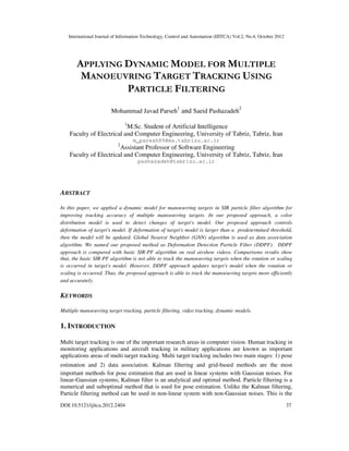 International Journal of Information Technology, Control and Automation (IJITCA) Vol.2, No.4, October 2012
DOI:10.5121/ijitca.2012.2404 37
APPLYING DYNAMIC MODEL FOR MULTIPLE
MANOEUVRING TARGET TRACKING USING
PARTICLE FILTERING
Mohammad Javad Parseh
1
and Saeid Pashazadeh
2
1
M.Sc. Student of Artificial Intelligence
Faculty of Electrical and Computer Engineering, University of Tabriz, Tabriz, Iran
m_paresh89@ms.tabrizu.ac.ir
2
Assistant Professor of Software Engineering
Faculty of Electrical and Computer Engineering, University of Tabriz, Tabriz, Iran
pashazadeh@tabrizu.ac.ir
ABSTRACT
In this paper, we applied a dynamic model for manoeuvring targets in SIR particle filter algorithm for
improving tracking accuracy of multiple manoeuvring targets. In our proposed approach, a color
distribution model is used to detect changes of target's model. Our proposed approach controls
deformation of target's model. If deformation of target's model is larger than a predetermined threshold,
then the model will be updated. Global Nearest Neighbor (GNN) algorithm is used as data association
algorithm. We named our proposed method as Deformation Detection Particle Filter (DDPF). DDPF
approach is compared with basic SIR-PF algorithm on real airshow videos. Comparisons results show
that, the basic SIR-PF algorithm is not able to track the manoeuvring targets when the rotation or scaling
is occurred in target's model. However, DDPF approach updates target's model when the rotation or
scaling is occurred. Thus, the proposed approach is able to track the manoeuvring targets more efficiently
and accurately.
KEYWORDS
Multiple manoeuvring target tracking, particle filtering, video tracking, dynamic models.
1. INTRODUCTION
Multi target tracking is one of the important research areas in computer vision. Human tracking in
monitoring applications and aircraft tracking in military applications are known as important
applications areas of multi target tracking. Multi target tracking includes two main stages: 1) pose
estimation and 2) data association. Kalman filtering and grid-based methods are the most
important methods for pose estimation that are used in linear systems with Gaussian noises. For
linear-Gaussian systems, Kalman filter is an analytical and optimal method. Particle filtering is a
numerical and suboptimal method that is used for pose estimation. Unlike the Kalman filtering,
Particle filtering method can be used in non-linear system with non-Gaussian noises. This is the
 