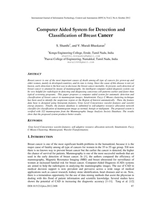 International Journal of Information Technology, Control and Automation (IJITCA) Vol.2, No.4, October 2012
DOI:10.5121/ijitca.2012.2408 87
Computer Aided System for Detection and
Classification of Breast Cancer
S. Shanthi1
, and V. Murali Bhaskaran2
1
Kongu Engineering College, Erode, Tamil Nadu, India
shanthi.kongumca@gmail.com
2
Paavai College of Engineering, Namakkal, Tamil Nadu, India
murali66@gmail.com
ABSTRACT
Breast cancer is one of the most important causes of death among all type of cancers for grown-up and
older women, mainly in developed countries, and its rate is rising. Since the cause of this disease is not yet
known, early detection is the best way to decrease the breast cancer mortality. At present, early detection of
breast cancer is attained by means of mammography. An intelligent computer-aided diagnosis system can
be very helpful for radiologist in detecting and diagnosing cancerous cell patterns earlier and faster than
typical screening programs. This paper proposes a computer aided system for automatic detection and
classification of breast cancer in mammogram images. Intuitionistic Fuzzy C-Means clustering technique
has been used to identify the suspicious region or the Region of Interest automatically. Then, the feature
data base is designed using histogram features, Gray Level Concurrence wavelet features and wavelet
energy features. Finally, the feature database is submitted to self-adaptive resource allocation network
classifier for classification of mammogram image as normal, benign or malignant. The proposed system is
verified with 322 mammograms from the Mammographic Image Analysis Society Database. The results
show that the proposed system produces better results.
KEYWORDS
Gray Level Concurrence wavelet features; self adaptive resource allocation network; Intuitionistic Fuzzy
C-Means Clustering; Mammogram; Wavelet Transformation;
1. INTRODUCTION
Breast cancer is one of the most significant health problems in the humankind, because it is the
major cause of fatality among all type of cancers for women in the 35 to 55 age group. Till now
there is no known way to prevent breast cancer but the earlier the cancer is detected, the higher
the chance of survival for patients. Mammography is one of the most successful methods that are
used in the early detection of breast cancer. In [1], the authors compared the efficiency of
mammography, Magnetic Resonance Imaging (MRI) and breast ultrasound for surveillance of
women at increased familial risk for breast cancer. Computer-Aided Diagnosis (CAD) systems
are aimed to help the radiologists in analyzing the mammographic images. The use of CAD in
medical decision support is now prevalent and pervasive across a wide range of medical
applications such as cancer research, kidney stone identification, heart diseases and so on. Now,
there is a tremendous opportunity for the use of data mining methods that assist the physician in
dealing with this flood of patient information and scientific knowledge. Several studies have
shown the potential of CAD in increasing the diagnostic accuracy [1-11]. Tang et al. [12]
 