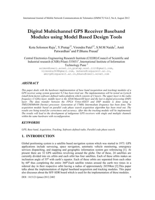 International Journal of Mobile Network Communications & Telematics (IJMNCT) Vol.2, No.4, August 2012




     Digital Multichannel GPS Receiver Baseband
      Modules using Model Based Design Tools
       Kota Solomon Raju1, Y.Pratap12, Virendra Patel12, S.M.M Naidu2, Amit
                       Patwardhan2 and P.Bhanu Prasad1

  Central Electronics Engineering Research Institute (CEERI)/Council of Scientific and
    Industrial research (CSIR) Pilani-3330311, International Institute of Information
                                   Technology Pune 2
                 solmon@ceeri.ernet.in,pratap.sost.iiit@gmail.com,
                   virendra369@gmail.com, mohans@isquareit.ac.in,
                     amitp@isquareit.ac.in,bhanu@ceeri.ernet.com


ABSTRACT

This paper deals with the hardware implementation of base band (acquisition and tracking) modules of a
GPS receiver using system generator 9.2 has been tried out. The implementation will be tested on Lyrtech
(small form factor-software defined radio) platform which consists of 3 layers. The upper layer is the radio
frequency (1 GHz) layer, middle layer is the ADACMasterIII layer and the last is digital processing (DSP)
layer. The data transfer between the FPGA Virtex-4SX35 and DSP module is done using a
TMS320DM6446 Davinci processor. Generation of 17MHz Intermediate frequency has been done. The
acquisition module based on parallel code phase search acquisition algorithm has been tried out. The
results are being tested for correctness and accuracy. After this the tracking module will be implemented.
The results will lead to the development of indigenous GPS receivers with single and multiple channels
within the same hardware with reconfiguration.

KEYWORDS

GPS, Base band, Acquisition, Tracking, Software defined radio, Parallel code phase search.

1. INTRODUCTION

Global positioning system is a satellite based navigation system which was started in 1973. GPS
applications include surveying, space navigation, automatic vehicle monitoring, emergency
services dispatching, and mapping and geographic information system geo referencing [1]. At
present there are 32 GPS satellites revolving around the globe. Out of these, 24 satellites are
currently divided into six orbits and each orbit has four satellites. Each of these orbits makes an
inclination angle of 55⁰ with earth’s equator. Each of these orbits are separated from each other
by 60⁰ thus completing the entire 360⁰.Each satellite rotates around the earth two times in a
sidereal day in their respective orbit having a radius of approximately 26550km [2].This paper
talks about the implementation of digital baseband acquisition and tracking modules. This paper
also discusses about the SFF-SDR board which is used for the implementation of these modules.
DOI : 10.5121/ijmnct.2012.2402                                                                            9
 