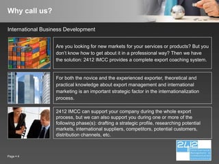 Why call us?

International Business Development


                  Are you looking for new markets for your services or products? But you
                  don’t know how to get about it in a professional way? Then we have
                  the solution: 2412 IMCC provides a complete export coaching system.


                  For both the novice and the experienced exporter, theoretical and
                  practical knowledge about export management and international
                  marketing is an important strategic factor in the internationalization
                  process.

                  2412 IMCC can support your company during the whole export
                  process, but we can also support you during one or more of the
                  following phase(s): drafting a strategic profile, researching potential
                  markets, international suppliers, competitors, potential customers,
                  distribution channels, etc.



Page  4
 
