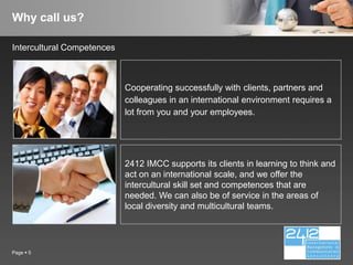 Why call us?

Intercultural Competences



                            Cooperating successfully with clients, partners and
                            colleagues in an international environment requires a
                            lot from you and your employees.




                            2412 IMCC supports its clients in learning to think and
                            act on an international scale, and we offer the
                            intercultural skill set and competences that are
                            needed. We can also be of service in the areas of
                            local diversity and multicultural teams.




Page  5
 