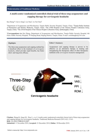 Article Traditional Medicine Research January 2019; 4(1): 33-41
Submit a manuscript: https://www.tmrjournals.com 33
TMR | January 2019 | vol. 4 | no. 1 |
A multi-center randomized controlled clinical trial of three-step acupuncture and
cupping therapy for cervicogenic headache
Kai Zhang1
*, Ge-Li Jiang2
, Lei Xiao3
, Li-Tai Chen4
1
Department of Acupuncture and Moxibustion, Tianjin Public Security Hospital, Tianjin, China. 2
Tianjin Ruhui Institute
of Humanities and Holistic Medicine, Tianjin, China. 3
The 254th Hospital of the Chinese People's Liberation Army,
Tianjin, China. 4
The 281th Hospital of the Chinese People's Liberation Army, Qinhuangdao, China.
*Correspondence to: Kai Zhang, Department of Acupuncture and Moxibustion, Tianjin Public Security Hospital, 6th
Floor, Public Security Hospital, 78 Nanjing Road, Heping District, Tianjin, China. E-mail: coolzhangkai@163.com.
Citation: Zhang K, Jiang GL, Xiao L, et al. A multi-center randomized controlled clinical trial of three-step acupuncture
and cupping therapy for cervicogenic headache. Traditional Medicine Research 2019, 4(1): 33-41.
DOI: 10.12032/TMR201915097
Submitted: 11 November 2018, Accepted: 21 December 2018, Online: 30 December 2018.
Highlights
The three-step acupuncture and cupping method has
a beneficial effect in the treatment of cervicogenic
headache, which provides rapid benefits, has better
short- and long-term efficacy.
Editor’s Summary
Acupuncture and cupping therapy is proven to be
effective as an alternative therapy in treating and
strengthening the therapeutic effect of other therapeutic
methods in the cervicogenic headache management.
Modernization of Traditional Medicine
 