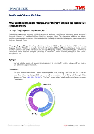 HYPOTHESIS
82
Submit a manuscript: https://www.tmrjournals.com/tmr TMR | March 2019 | vol. 4 | no. 2 |
doi: 10.12032/TMR20190225104
Traditional Chinese Medicine
What are the challenges facing cancer therapy base on the dissipative
structure theory
Yue Yang1 #
, Ning-Ning Liu1,2 #
, Ming-Yu Sun2
*, Qi Li1
*
1
Department of Oncology, Shuguang Hospital Affiliated to Shanghai University of Traditional Chinese Medicine;
Shanghai University of Traditional Chinese Medicine, Shanghai, China. 2
Key Laboratory of Liver and Kidney
Diseases, Institute of Liver Diseases, Shuguang Hospital Affiliated to Shanghai University of Traditional Chinese
Medicine, Shanghai, China.
*Corresponding to: Mingyu Sun, Key Laboratory of Liver and Kidney Diseases, Institute of Liver Diseases,
Shuguang Hospital Affiliated to Shanghai University of Traditional Chinese Medicine, Shanghai, China. E-mail:
mysun248@hotmail.com. Qi Li, Department of Oncology, Shuguang Hospital Affiliated to Shanghai University of
Traditional Chinese Medicine; Shanghai University of Traditional Chinese Medicine; Shanghai, China. E-mail:
lzwf@hotmail.com.
Highlights
Survival with the tumor is to enhance negative entropy to resist highly positive entropy and then build a
new relative non-equilibrium state.
Traditionality
The basic theories in traditional Chinese medicine (TCM) likes “YinYang” and “Tian Ren He Yi” are all
come from philosophy theory, which were recorded in the ancient book of Yijing and Zhuangzi (Zhou
Danasty of China, 1046 B.C.- 256 B.C.). “YinYang” theory insists “interdependence or balance between
Yin and Yang”.
 
