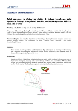 ARTICLE
99
Submit a manuscript: https://www.tmrjournals.com/tmr TMR | March 2019 | vol. 4 | no. 2 |
doi: 10.12032/TMR20190304108
Traditional Chinese Medicine
Total saponins in Rubus parvifolius L. induce lymphoma cells
apoptosis through upregulated Bax/Fas and downregulated Bcl-2 in
vivo and in vitro
Xiao-Feng Xu1
*, Ru-Bin Cheng2
, Xue-Jin Zhang1
, Rui-Lan Gao3
1
Department of Hematology, Zhejiang Provincial Integrated Chinese and Western medicine Hospital, Hangzhou,
China. 2
College of Pharmaceutical Science, Zhejiang Chinese Medical University, Hangzhou, China. 3
The First
Affiliated Hospital, Zhejiang Chinese Medical University, Hangzhou, China.
*Corresponding to: Xiao-Feng Xu, Department of Hematology, Zhejiang Provincial Integrated Chinese and
Western medicine Hospital, 208, Huancheng East Road, Xiacheng District, Hangzhou, China. Email:
hhxuxiaofeng@126.com.
Highlights
Total saponins of Rubus parvifolius L. (TSRP) induces Raji cell apoptosis by inhibiting Bcl-2, increasing
Bax expression, and reducing Fas expression in vivo and in vitro. Additionally, TSRP has some effects on
the chondriosome pathway of apoptosis in vitro.
Traditionality
Rubus parvifolius L. (RP) belongs to the family Rosaceae and is mainly produced in the temperate zone of
the Northern hemisphere. As early as the Xihan Dynasty of China, Erya recorded that RP were edible.
Bencao Shiyi recorded the medicinal properties of the root bark and fruit of RP, which include clearing heat,
cooling blood, stopping bleeding, dispersing knots, relieving pain, diuresis, and detumescence.
 