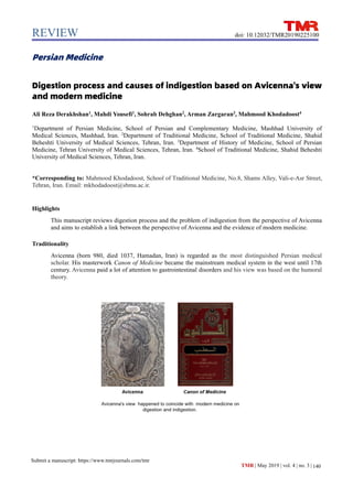 REVIEW
140
Submit a manuscript: https://www.tmrjournals.com/tmr
doi: 10.12032/TMR20190225100
TMR | May 2019 | vol. 4 | no. 3 |
Persian Medicine
Digestion process and causes of indigestion based on Avicenna's view
and modern medicine
Ali Reza Derakhshan1
, Mahdi Yousefi1
, Sohrab Dehghan2
, Arman Zargaran3
, Mahmood Khodadoost4
1
Department of Persian Medicine, School of Persian and Complementary Medicine, Mashhad University of
Medical Sciences, Mashhad, Iran. 2
Department of Traditional Medicine, School of Traditional Medicine, Shahid
Beheshti University of Medical Sciences, Tehran, Iran. 3
Department of History of Medicine, School of Persian
Medicine, Tehran University of Medical Sciences, Tehran, Iran. 4
School of Traditional Medicine, Shahid Beheshti
University of Medical Sciences, Tehran, Iran.
*Corresponding to: Mahmood Khodadoost, School of Traditional Medicine, No.8, Shams Alley, Vali-e-Asr Street,
Tehran, Iran. Email: mkhodadoost@sbmu.ac.ir.
Highlights
This manuscript reviews digestion process and the problem of indigestion from the perspective of Avicenna
and aims to establish a link between the perspective of Avicenna and the evidence of modern medicine.
Traditionality
Avicenna (born 980, died 1037, Hamadan, Iran) is regarded as the most distinguished Persian medical
scholar. His masterwork Canon of Medicine became the mainstream medical system in the west until 17th
century. Avicenna paid a lot of attention to gastrointestinal disorders and his view was based on the humoral
theory.
 